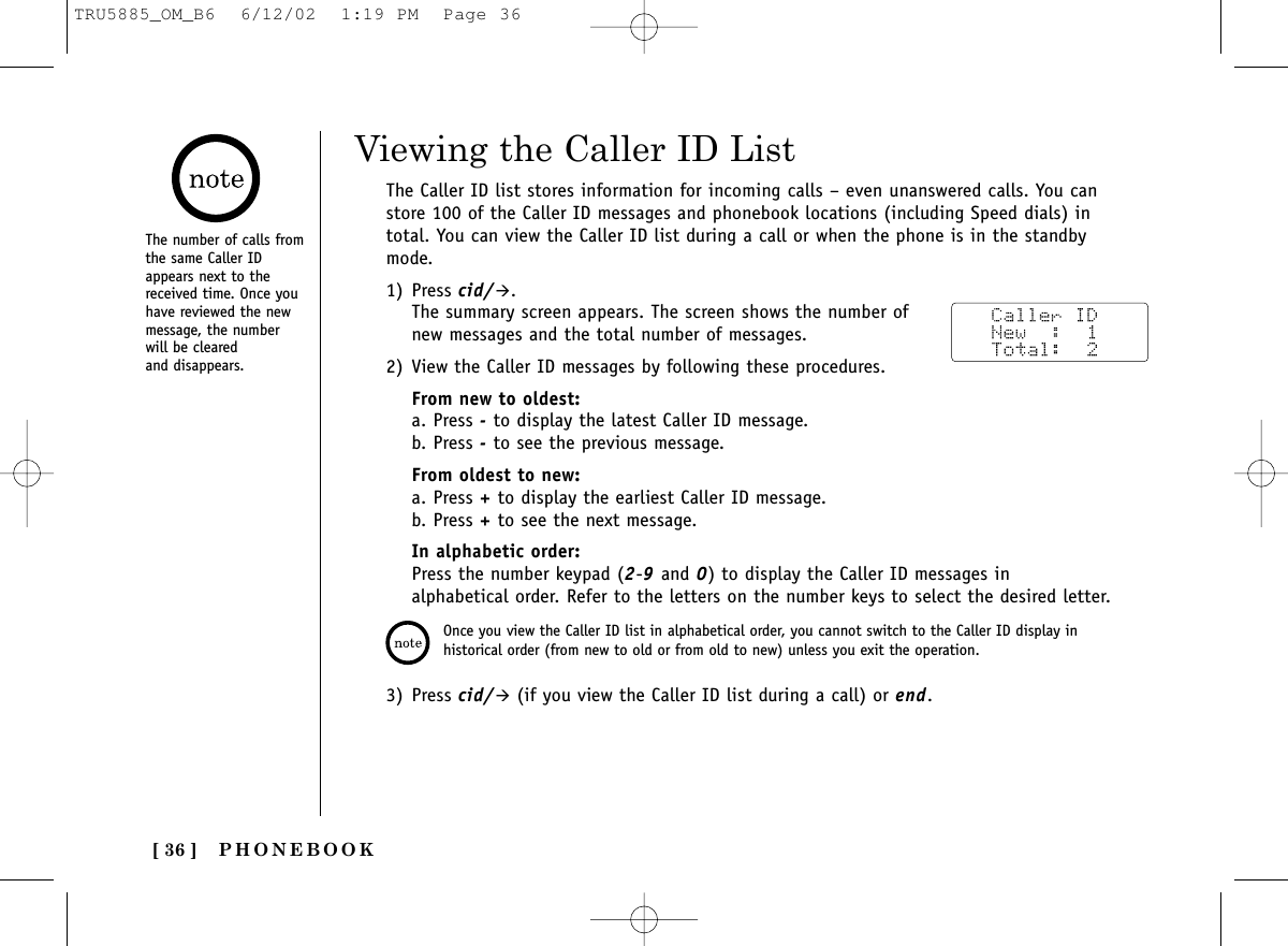 [ 36 ] PHONEBOOKViewing the Caller ID ListThe Caller ID list stores information for incoming calls – even unanswered calls. You canstore 100 of the Caller ID messages and phonebook locations (including Speed dials) intotal. You can view the Caller ID list during a call or when the phone is in the standbymode.1) Press cid/&quot;.The summary screen appears. The screen shows the number ofnew messages and the total number of messages. 2) View the Caller ID messages by following these procedures.From new to oldest:a. Press -to display the latest Caller ID message.b. Press -to see the previous message.From oldest to new:a. Press +to display the earliest Caller ID message.b. Press +to see the next message. In alphabetic order:Press the number keypad (2-9and 0) to display the Caller ID messages inalphabetical order. Refer to the letters on the number keys to select the desired letter.3) Press cid/&quot;(if you view the Caller ID list during a call) or end.Once you view the Caller ID list in alphabetical order, you cannot switch to the Caller ID display inhistorical order (from new to old or from old to new) unless you exit the operation.The number of calls fromthe same Caller IDappears next to thereceived time. Once youhave reviewed the newmessage, the numberwill be cleared and disappears.TRU5885_OM_B6  6/12/02  1:19 PM  Page 36