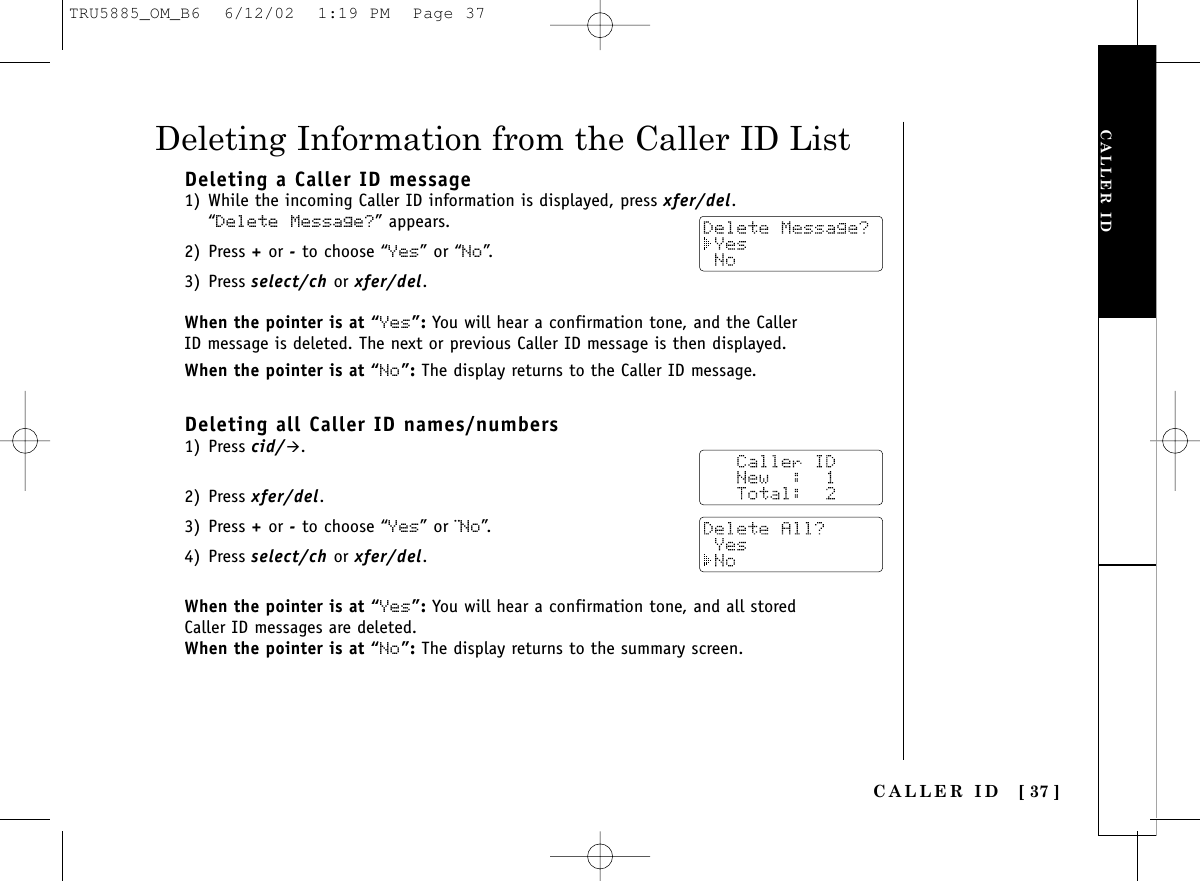 CALLER IDCALLER ID [ 37 ]Deleting a Caller ID message1) While the incoming Caller ID information is displayed, press xfer/del.“Delete Message?” appears. 2) Press +or -to choose “Yes” or “No”.3) Press select/ch or xfer/del.When the pointer is at “Yes”: You will hear a confirmation tone, and the CallerID message is deleted. The next or previous Caller ID message is then displayed.When the pointer is at “No”: The display returns to the Caller ID message.Deleting all Caller ID names/numbers1) Press cid/&quot;.2) Press xfer/del.3) Press +or -to choose “Yes” or ¨No”.4) Press select/ch or xfer/del.When the pointer is at “Yes”: You will hear a confirmation tone, and all storedCaller ID messages are deleted. When the pointer is at “No”: The display returns to the summary screen. Deleting Information from the Caller ID ListTRU5885_OM_B6  6/12/02  1:19 PM  Page 37