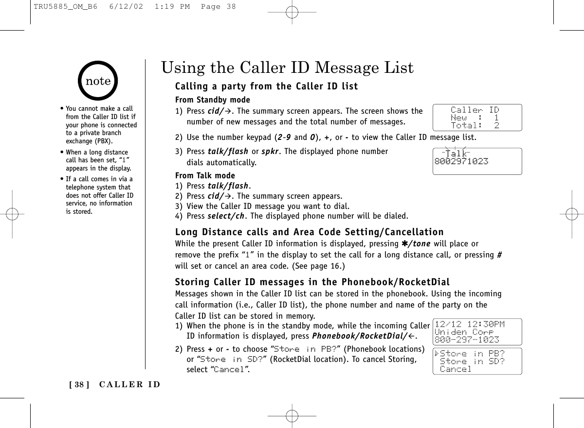 CALLER ID[ 38 ]Calling a party from the Caller ID listFrom Standby mode1) Press cid/&quot;. The summary screen appears. The screen shows thenumber of new messages and the total number of messages.2) Use the number keypad (2-9and 0), +, or -to view the Caller ID message list.3) Press talk/flash or spkr. The displayed phone number dials automatically.From Talk mode1) Press talk/flash. 2) Press cid/&quot;. The summary screen appears.3) View the Caller ID message you want to dial.4) Press select/ch. The displayed phone number will be dialed.Long Distance calls and Area Code Setting/CancellationWhile the present Caller ID information is displayed, pressing ✱/tone will place orremove the prefix “1” in the display to set the call for a long distance call, or pressing #will set or cancel an area code. (See page 16.) Storing Caller ID messages in the Phonebook/RocketDialMessages shown in the Caller ID list can be stored in the phonebook. Using the incomingcall information (i.e., Caller ID list), the phone number and name of the party on theCaller ID list can be stored in memory.1) When the phone is in the standby mode, while the incoming CallerID information is displayed, press Phonebook/RocketDial/#.2) Press +or -to choose “Store in PB?” (Phonebook locations)or “Store in SD?” (RocketDial location). To cancel Storing,select “Cancel”.Using the Caller ID Message List  Talk8002971023• You cannot make a callfrom the Caller ID list ifyour phone is connectedto a private branchexchange (PBX).• When a long distancecall has been set, “1”appears in the display.• If a call comes in via atelephone system thatdoes not offer Caller IDservice, no informationis stored.TRU5885_OM_B6  6/12/02  1:19 PM  Page 38