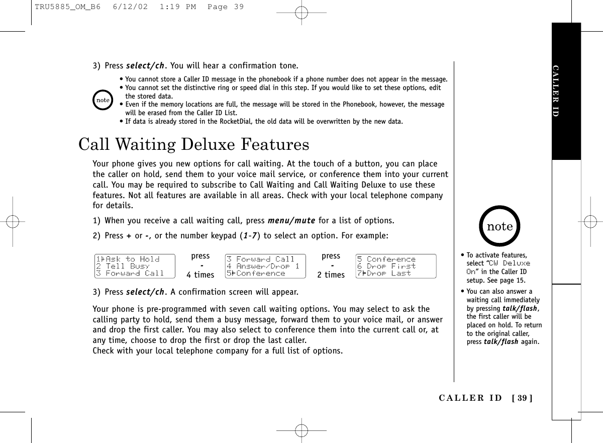 CALLER IDCALLER ID [ 39 ]Call Waiting Deluxe FeaturesYour phone gives you new options for call waiting. At the touch of a button, you can placethe caller on hold, send them to your voice mail service, or conference them into your currentcall. You may be required to subscribe to Call Waiting and Call Waiting Deluxe to use thesefeatures. Not all features are available in all areas. Check with your local telephone companyfor details.1) When you receive a call waiting call, press menu/mute for a list of options.2) Press +or -, or the number keypad (1-7) to select an option. For example:• You cannot store a Caller ID message in the phonebook if a phone number does not appear in the message.• You cannot set the distinctive ring or speed dial in this step. If you would like to set these options, editthe stored data.• Even if the memory locations are full, the message will be stored in the Phonebook, however, the messagewill be erased from the Caller ID List.• If data is already stored in the RocketDial, the old data will be overwritten by the new data.3) Press select/ch. You will hear a confirmation tone.press-4 timespress-2 times3) Press select/ch. A confirmation screen will appear.Your phone is pre-programmed with seven call waiting options. You may select to ask thecalling party to hold, send them a busy message, forward them to your voice mail, or answerand drop the first caller. You may also select to conference them into the current call or, atany time, choose to drop the first or drop the last caller.Check with your local telephone company for a full list of options.• To activate features,select “CW DeluxeOn” in the Caller IDsetup. See page 15.• You can also answer awaiting call immediatelyby pressing talk/flash,the first caller will beplaced on hold. To returnto the original caller,press talk/flash again.TRU5885_OM_B6  6/12/02  1:19 PM  Page 39