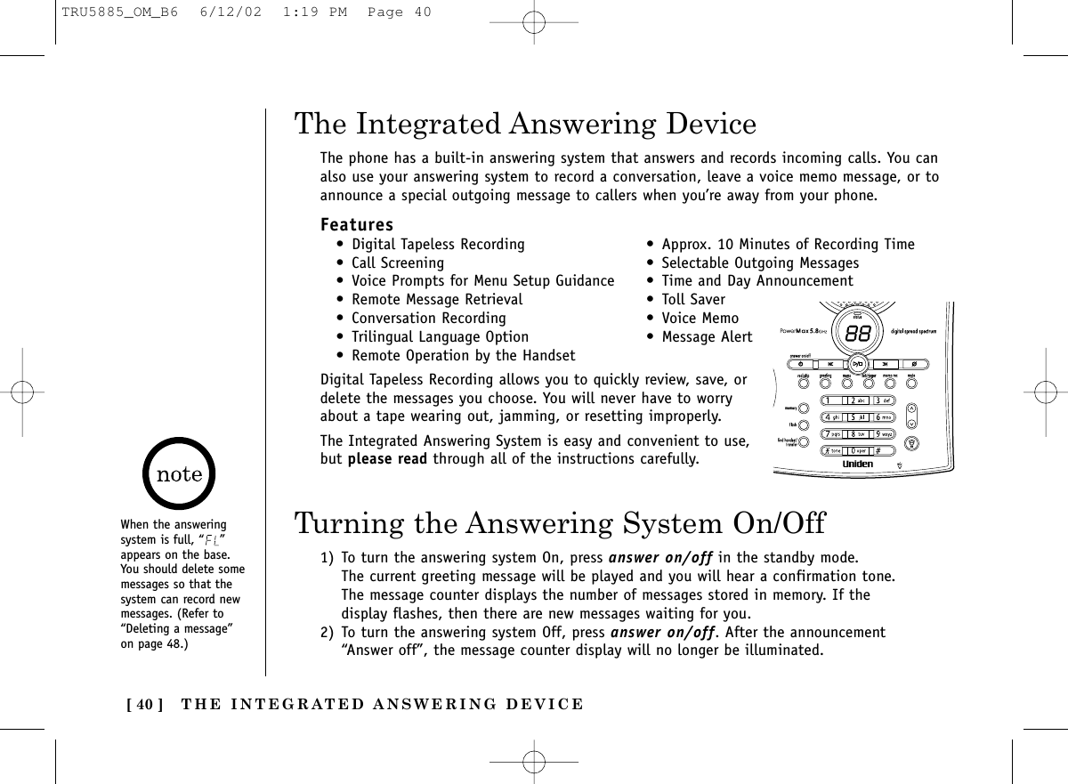 THE INTEGRATED ANSWERING DEVICE[ 40 ]The phone has a built-in answering system that answers and records incoming calls. You canalso use your answering system to record a conversation, leave a voice memo message, or toannounce a special outgoing message to callers when you’re away from your phone.Features• Digital Tapeless Recording • Approx. 10 Minutes of Recording Time• Call Screening • Selectable Outgoing Messages• Voice Prompts for Menu Setup Guidance • Time and Day Announcement• Remote Message Retrieval • Toll Saver• Conversation Recording • Voice Memo• Trilingual Language Option • Message Alert • Remote Operation by the HandsetDigital Tapeless Recording allows you to quickly review, save, ordelete the messages you choose. You will never have to worryabout a tape wearing out, jamming, or resetting improperly.The Integrated Answering System is easy and convenient to use,but please read through all of the instructions carefully.The Integrated Answering DeviceWhen the answeringsystem is full, “ ”appears on the base.You should delete somemessages so that thesystem can record newmessages. (Refer to“Deleting a message”on page 48.)Turning the Answering System On/Off1) To turn the answering system On, press answer on/off in the standby mode.The current greeting message will be played and you will hear a confirmation tone.The message counter displays the number of messages stored in memory. If thedisplay flashes, then there are new messages waiting for you.2) To turn the answering system Off, press answer on/off. After the announcement“Answer off”, the message counter display will no longer be illuminated.TRU5885_OM_B6  6/12/02  1:19 PM  Page 40