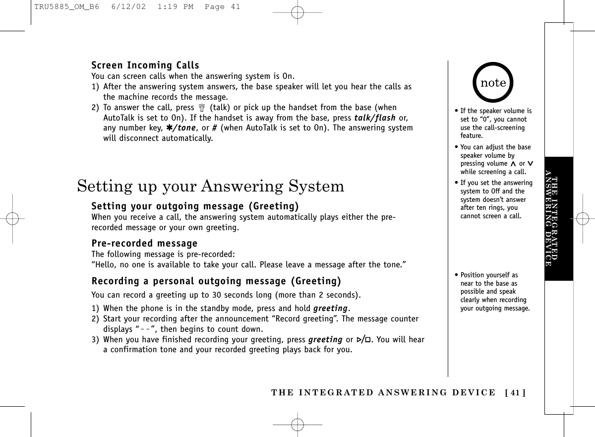 THE INTEGRATEDANSWERING DEVICECALLER IDTHE INTEGRATED ANSWERING DEVICE [ 41 ]Screen Incoming CallsYou can screen calls when the answering system is On. 1) After the answering system answers, the base speaker will let you hear the calls asthe machine records the message.2) To answer the call, press  (talk) or pick up the handset from the base (whenAutoTalk is set to On). If the handset is away from the base, press talk/flash or,any number key, ✱/tone, or #(when AutoTalk is set to On). The answering systemwill disconnect automatically.• If the speaker volume isset to “0”, you cannotuse the call-screeningfeature.• You can adjust the basespeaker volume bypressing volume ^or vwhile screening a call.• If you set the answeringsystem to Off and thesystem doesn’t answerafter ten rings, youcannot screen a call.Setting up your Answering SystemSetting your outgoing message (Greeting)When you receive a call, the answering system automatically plays either the pre-recorded message or your own greeting.Pre-recorded messageThe following message is pre-recorded:“Hello, no one is available to take your call. Please leave a message after the tone.”Recording a personal outgoing message (Greeting)You can record a greeting up to 30 seconds long (more than 2 seconds).1) When the phone is in the standby mode, press and hold greeting.2) Start your recording after the announcement “Record greeting”. The message counterdisplays “ ”, then begins to count down. 3) When you have finished recording your greeting, press greeting or  . You will heara confirmation tone and your recorded greeting plays back for you.• Position yourself asnear to the base aspossible and speakclearly when recordingyour outgoing message.TRU5885_OM_B6  6/12/02  1:19 PM  Page 41