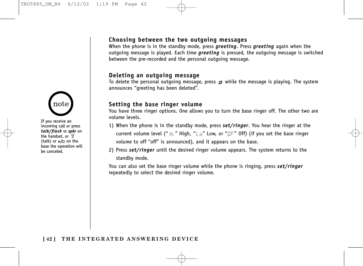 THE INTEGRATED ANSWERING DEVICE[ 42 ]Choosing between the two outgoing messagesWhen the phone is in the standby mode, press greeting. Press greeting again when theoutgoing message is played. Each time greeting is pressed, the outgoing message is switchedbetween the pre-recorded and the personal outgoing message.Deleting an outgoing messageTo delete the personal outgoing message, press  while the message is playing. The systemannounces “greeting has been deleted”. Setting the base ringer volumeYou have three ringer options. One allows you to turn the base ringer off. The other two arevolume levels.1) When the phone is in the standby mode, press set/ringer. You hear the ringer at thecurrent volume level (“ ” High, “ ” Low, or “ ” Off) (if you set the base ringervolume to off “off” is announced), and it appears on the base.2) Press set/ringer until the desired ringer volume appears. The system returns to thestandby mode.You can also set the base ringer volume while the phone is ringing, press set/ringerrepeatedly to select the desired ringer volume.If you receive anincoming call or presstalk/flash or spkr onthe handset, or (talk) or on thebase the operation willbe canceled.TRU5885_OM_B6  6/12/02  1:19 PM  Page 42