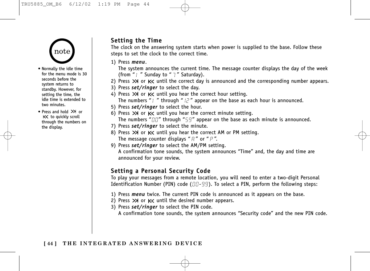 THE INTEGRATED ANSWERING DEVICE[ 44 ]Setting the TimeThe clock on the answering system starts when power is supplied to the base. Follow thesesteps to set the clock to the correct time.1) Press menu.The system announces the current time. The message counter displays the day of the week(from “ ” Sunday to “ ” Saturday).2) Press  or  until the correct day is announced and the corresponding number appears.3) Press set/ringer to select the day.4) Press  or  until you hear the correct hour setting. The numbers “ ” through “ ” appear on the base as each hour is announced.5) Press set/ringer to select the hour.6) Press  or  until you hear the correct minute setting. The numbers “ ” through “ ” appear on the base as each minute is announced.7) Press set/ringer to select the minute.8) Press  or  until you hear the correct AM or PM setting. The message counter displays “ ” or “ ”.9) Press set/ringer to select the AM/PM setting.A confirmation tone sounds, the system announces “Time” and, the day and time areannounced for your review.Setting a Personal Security CodeTo play your messages from a remote location, you will need to enter a two-digit PersonalIdentification Number (PIN) code ( - ). To select a PIN, perform the following steps:1) Press menu twice. The current PIN code is announced as it appears on the base.2) Press  or  until the desired number appears.3) Press set/ringer to select the PIN code.A confirmation tone sounds, the system announces “Security code” and the new PIN code.• Normally the idle timefor the menu mode is 30seconds before thesystem returns tostandby. However, forsetting the time, theidle time is extended totwo minutes. • Press and hold  orto quickly scrollthrough the numbers onthe display.TRU5885_OM_B6  6/12/02  1:19 PM  Page 44