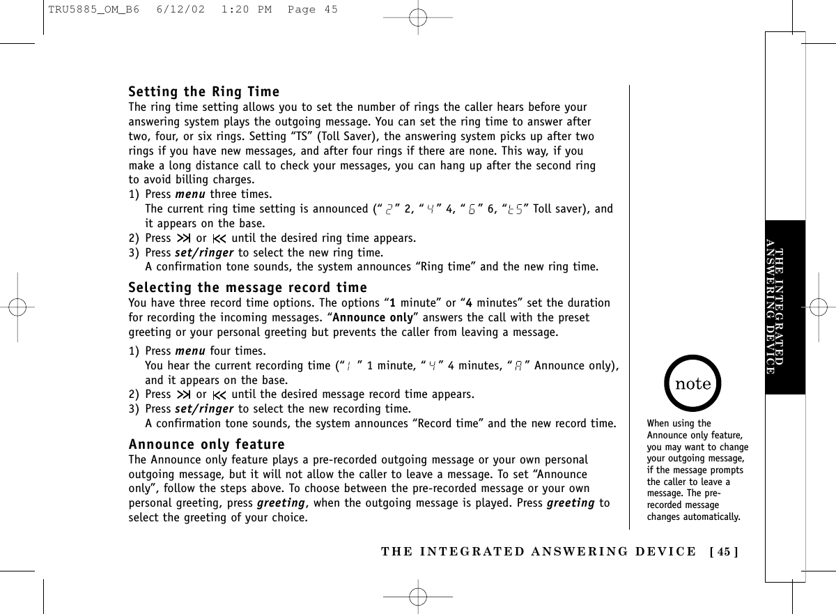 THE INTEGRATED ANSWERING DEVICE [ 45 ]THE INTEGRATEDANSWERING DEVICESetting the Ring TimeThe ring time setting allows you to set the number of rings the caller hears before youranswering system plays the outgoing message. You can set the ring time to answer after two, four, or six rings. Setting “TS” (Toll Saver), the answering system picks up after tworings if you have new messages, and after four rings if there are none. This way, if you make a long distance call to check your messages, you can hang up after the second ring to avoid billing charges.1) Press menu three times.The current ring time setting is announced (“ ” 2, “ ” 4, “ ” 6, “ ” Toll saver), andit appears on the base.2) Press  or  until the desired ring time appears.3) Press set/ringer to select the new ring time.A confirmation tone sounds, the system announces “Ring time” and the new ring time.Selecting the message record timeYou have three record time options. The options “1minute” or “4minutes” set the durationfor recording the incoming messages. “Announce only” answers the call with the presetgreeting or your personal greeting but prevents the caller from leaving a message.1) Press menu four times.You hear the current recording time (“ ” 1 minute, “ ” 4 minutes, “ ” Announce only),and it appears on the base.2) Press  or  until the desired message record time appears.3) Press set/ringer to select the new recording time.A confirmation tone sounds, the system announces “Record time” and the new record time.Announce only featureThe Announce only feature plays a pre-recorded outgoing message or your own personaloutgoing message, but it will not allow the caller to leave a message. To set “Announceonly”, follow the steps above. To choose between the pre-recorded message or your ownpersonal greeting, press greeting, when the outgoing message is played. Press greeting toselect the greeting of your choice.When using theAnnounce only feature,you may want to changeyour outgoing message,if the message promptsthe caller to leave amessage. The pre-recorded messagechanges automatically.TRU5885_OM_B6  6/12/02  1:20 PM  Page 45