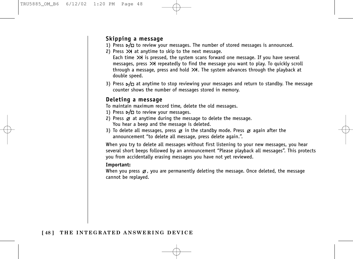 THE INTEGRATED ANSWERING DEVICE[ 48 ]Skipping a message1) Press  to review your messages. The number of stored messages is announced.2) Press  at anytime to skip to the next message.Each time  is pressed, the system scans forward one message. If you have severalmessages, press  repeatedly to find the message you want to play. To quickly scrollthrough a message, press and hold  . The system advances through the playback atdouble speed.3) Press  at anytime to stop reviewing your messages and return to standby. The messagecounter shows the number of messages stored in memory.Deleting a messageTo maintain maximum record time, delete the old messages.1) Press  to review your messages.2) Press  at anytime during the message to delete the message.You hear a beep and the message is deleted.3) To delete all messages, press  in the standby mode. Press  again after theannouncement “to delete all message, press delete again.”. When you try to delete all messages without first listening to your new messages, you hearseveral short beeps followed by an announcement “Please playback all messages”. This protectsyou from accidentally erasing messages you have not yet reviewed.Important:When you press  , you are permanently deleting the message. Once deleted, the messagecannot be replayed.TRU5885_OM_B6  6/12/02  1:20 PM  Page 48