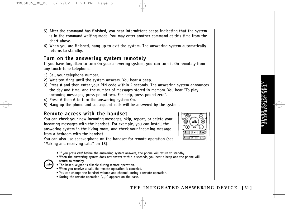 THE INTEGRATED ANSWERING DEVICE [ 51 ]THE INTEGRATEDANSWERING DEVICE5) After the command has finished, you hear intermittent beeps indicating that the systemis in the command waiting mode. You may enter another command at this time from thechart above.6) When you are finished, hang up to exit the system. The answering system automaticallyreturns to standby.Turn on the answering system remotelyIf you have forgotten to turn On your answering system, you can turn it On remotely fromany touch-tone telephone.1) Call your telephone number.2) Wait ten rings until the system answers. You hear a beep.3) Press #and then enter your PIN code within 2 seconds. The answering system announcesthe day and time, and the number of messages stored in memory. You hear “To playincoming messages, press pound two. For help, press pound zero”.4) Press #then 6 to turn the answering system On.5) Hang up the phone and subsequent calls will be answered by the system.Remote access with the handsetYou can check your new incoming messages, skip, repeat, or delete yourincoming messages with the handset. For example, you can install theanswering system in the living room, and check your incoming messagefrom a bedroom with the handset.You can also use speakerphone on the handset for remote operation (see“Making and receiving calls” on 18).• If you press end before the answering system answers, the phone will return to standby.• When the answering system does not answer within 7 seconds, you hear a beep and the phone willreturn to standby.• The base’s keypad is disable during remote operation.• When you receive a call, the remote operation is canceled.• You can change the handset volume and channel during a remote operation.• During the remote operation “ ” appears on the base.TRU5885_OM_B6  6/12/02  1:20 PM  Page 51