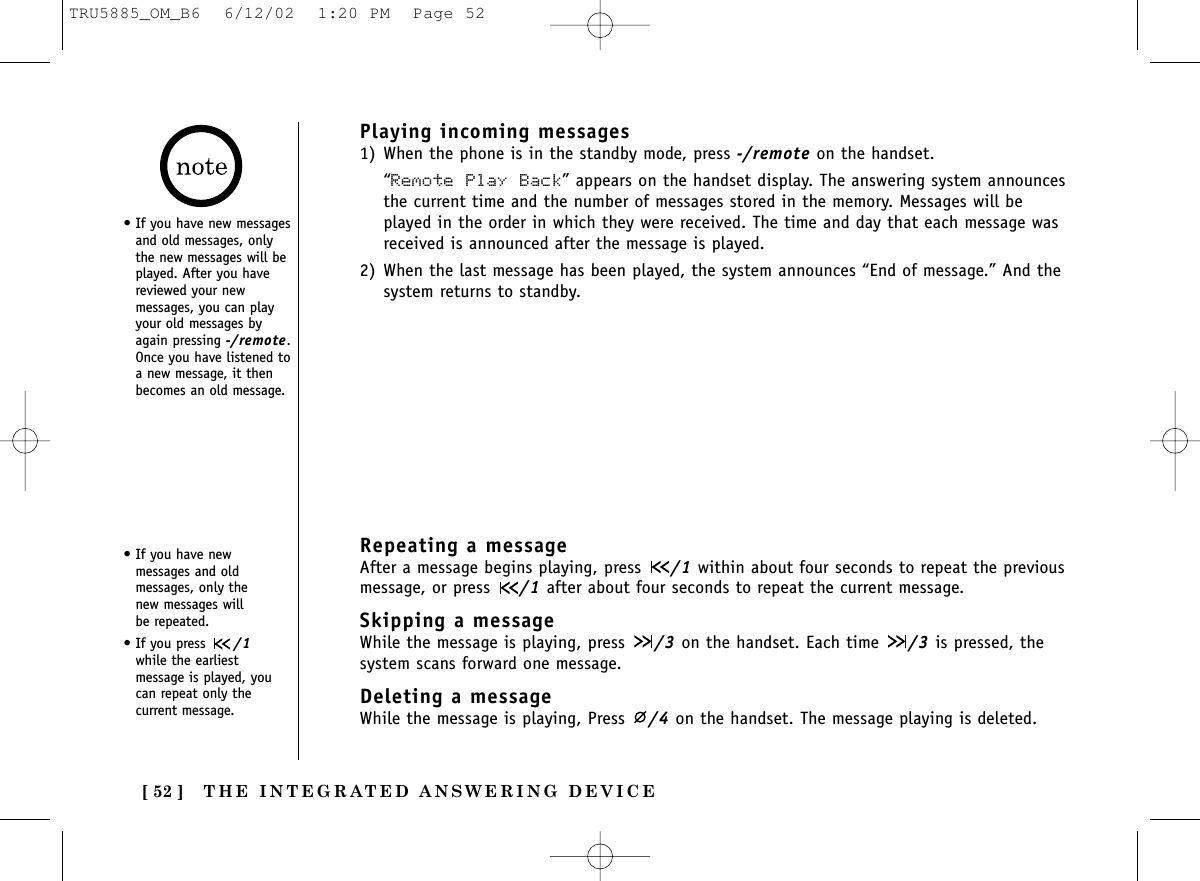 THE INTEGRATED ANSWERING DEVICE[ 52 ]Repeating a messageAfter a message begins playing, press  /1 within about four seconds to repeat the previousmessage, or press  /1 after about four seconds to repeat the current message. Skipping a message While the message is playing, press  /3 on the handset. Each time  /3 is pressed, thesystem scans forward one message. Deleting a messageWhile the message is playing, Press  /4 on the handset. The message playing is deleted.• If you have newmessages and oldmessages, only the new messages will be repeated.• If you press  /1while the earliestmessage is played, youcan repeat only thecurrent message.Playing incoming messages 1) When the phone is in the standby mode, press -/remote on the handset.“Remote Play Back” appears on the handset display. The answering system announcesthe current time and the number of messages stored in the memory. Messages will beplayed in the order in which they were received. The time and day that each message wasreceived is announced after the message is played.2) When the last message has been played, the system announces “End of message.” And thesystem returns to standby.• If you have new messagesand old messages, onlythe new messages will beplayed. After you havereviewed your newmessages, you can playyour old messages byagain pressing -/remote.Once you have listened toa new message, it thenbecomes an old message.TRU5885_OM_B6  6/12/02  1:20 PM  Page 52