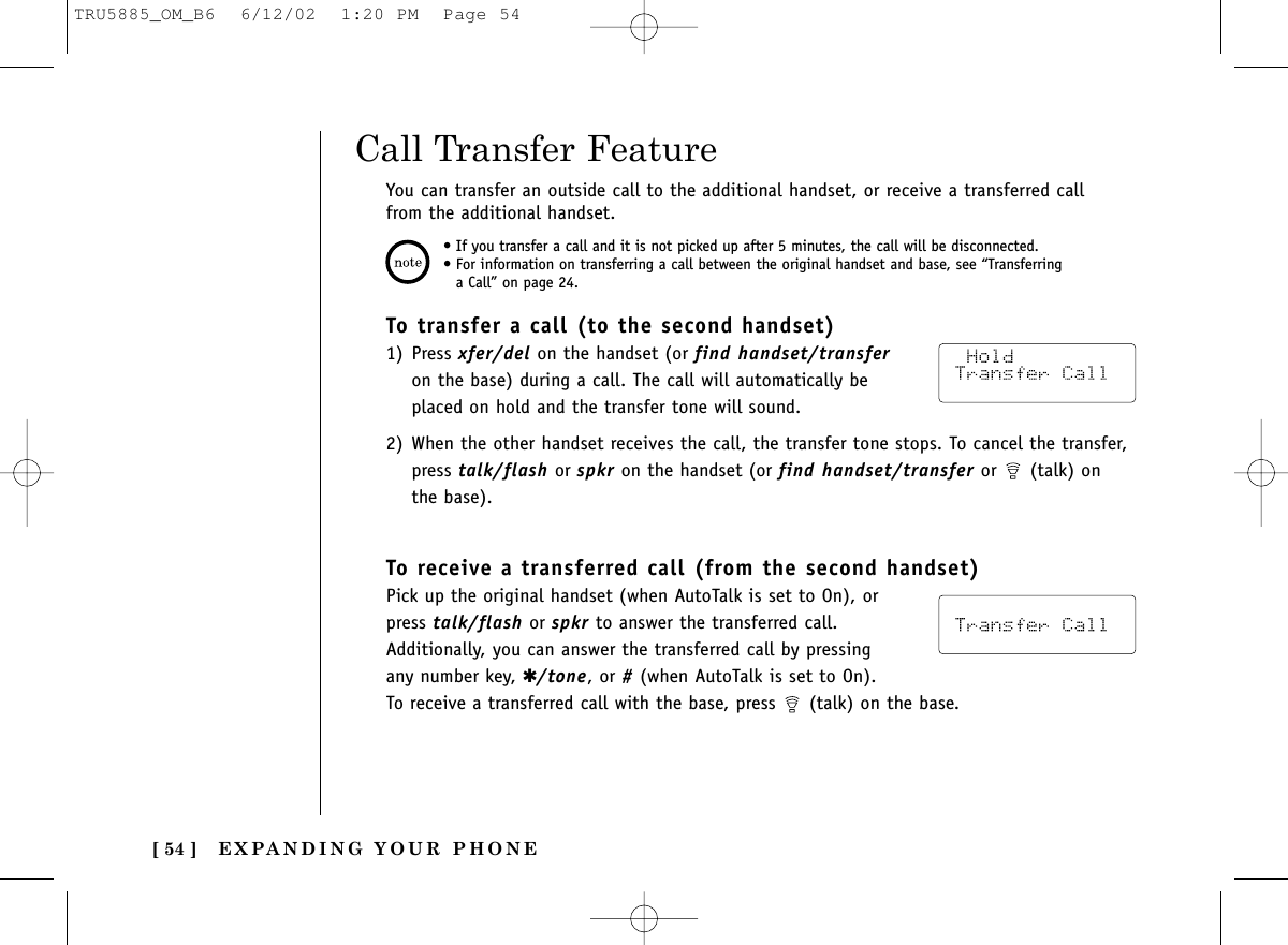 EXPANDING YOUR PHONE[ 54 ]To transfer a call (to the second handset)1) Press xfer/del on the handset (or find handset/transferon the base) during a call. The call will automatically beplaced on hold and the transfer tone will sound.2) When the other handset receives the call, the transfer tone stops. To cancel the transfer,press talk/flash or spkr on the handset (or find handset/transfer or (talk) onthe base).To receive a transferred call (from the second handset)Pick up the original handset (when AutoTalk is set to On), orpress talk/flash or spkr to answer the transferred call.Additionally, you can answer the transferred call by pressingany number key, ✱/tone, or #(when AutoTalk is set to On). To receive a transferred call with the base, press  (talk) on the base.Call Transfer FeatureYou can transfer an outside call to the additional handset, or receive a transferred callfrom the additional handset.• If you transfer a call and it is not picked up after 5 minutes, the call will be disconnected.• For information on transferring a call between the original handset and base, see “Transferringa Call” on page 24.TRU5885_OM_B6  6/12/02  1:20 PM  Page 54