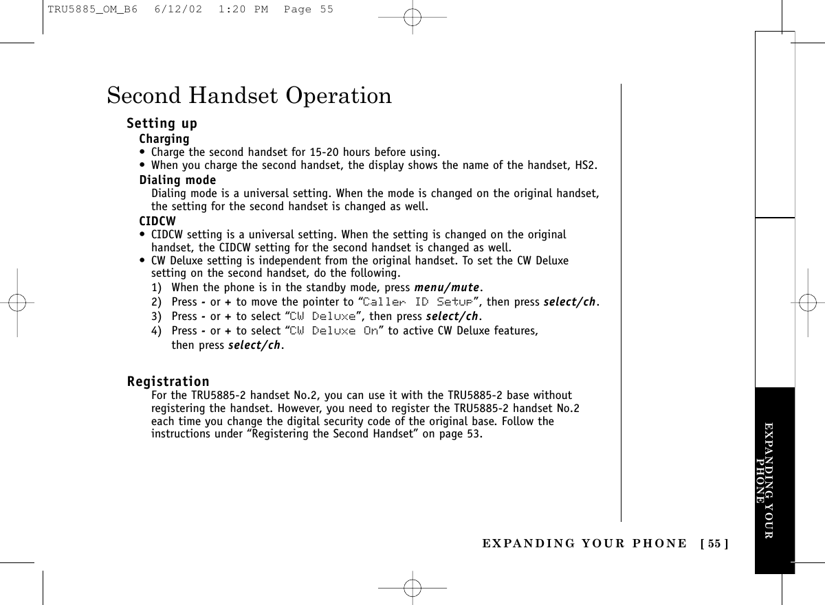 EXPANDING YOURPHONEEXPANDING YOUR PHONE [ 55 ]Setting upCharging• Charge the second handset for 15-20 hours before using.• When you charge the second handset, the display shows the name of the handset, HS2.Dialing modeDialing mode is a universal setting. When the mode is changed on the original handset,the setting for the second handset is changed as well.CIDCW• CIDCW setting is a universal setting. When the setting is changed on the originalhandset, the CIDCW setting for the second handset is changed as well.• CW Deluxe setting is independent from the original handset. To set the CW Deluxesetting on the second handset, do the following.1) When the phone is in the standby mode, press menu/mute.2) Press -or +to move the pointer to “Caller ID Setup”, then press select/ch.3) Press -or +to select “CW Deluxe”, then press select/ch.4) Press -or +to select “CW Deluxe On” to active CW Deluxe features, then press select/ch.RegistrationFor the TRU5885-2 handset No.2, you can use it with the TRU5885-2 base withoutregistering the handset. However, you need to register the TRU5885-2 handset No.2each time you change the digital security code of the original base. Follow theinstructions under “Registering the Second Handset” on page 53.Second Handset OperationTRU5885_OM_B6  6/12/02  1:20 PM  Page 55