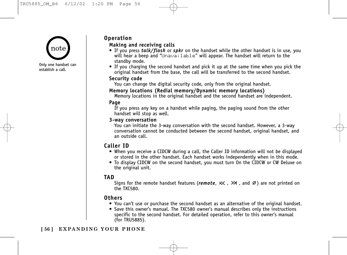 EXPANDING YOUR PHONE[ 56 ]OperationMaking and receiving calls• If you press talk/flash or spkr on the handset while the other handset is in use, youwill hear a beep and “Unavailable” will appear. The handset will return to thestandby mode.• If you charging the second handset and pick it up at the same time when you pick theoriginal handset from the base, the call will be transferred to the second handset.Security codeYou can change the digital security code, only from the original handset.Memory locations (Redial memory/Dynamic memory locations)Memory locations in the original handset and the second handset are independent.PageIf you press any key on a handset while paging, the paging sound from the otherhandset will stop as well.3-way conversationYou can initiate the 3-way conversation with the second handset. However, a 3-wayconversation cannot be conducted between the second handset, original handset, andan outside call.Caller ID • When you receive a CIDCW during a call, the Caller ID information will not be displayedor stored in the other handset. Each handset works independently when in this mode.• To display CIDCW on the second handset, you must turn On the CIDCW or CW Deluxe onthe original unit.TADSigns for the remote handset features (remote,  ,  , and  ) are not printed onthe TXC580.Others• You can’t use or purchase the second handset as an alternative of the original handset. • Save this owner’s manual. The TXC580 owner’s manual describes only the instructionsspecific to the second handset. For detailed operation, refer to this owner’s manual (for TRU5885).Only one handset canestablish a call.TRU5885_OM_B6  6/12/02  1:20 PM  Page 56