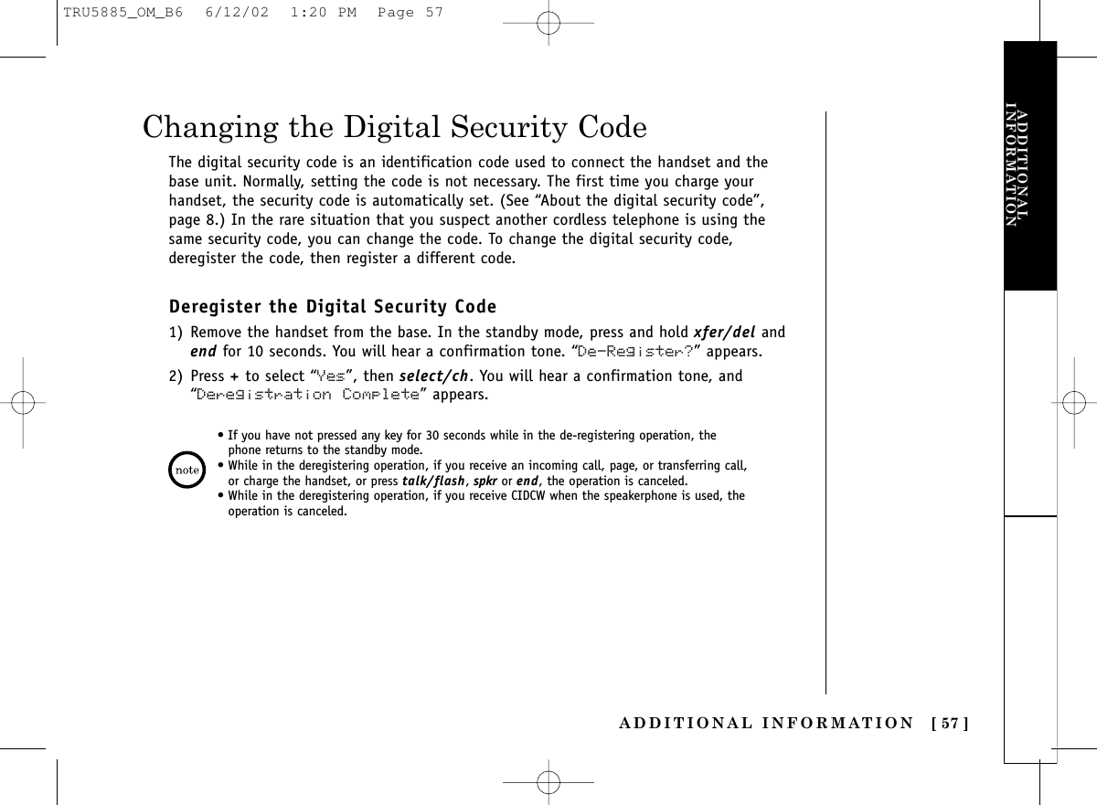ADDITIONAL INFORMATION [ 57 ]EXPANDING YOURPHONEADDITIONALINFORMATIONThe digital security code is an identification code used to connect the handset and thebase unit. Normally, setting the code is not necessary. The first time you charge yourhandset, the security code is automatically set. (See “About the digital security code”,page 8.) In the rare situation that you suspect another cordless telephone is using thesame security code, you can change the code. To change the digital security code,deregister the code, then register a different code.Deregister the Digital Security Code1) Remove the handset from the base. In the standby mode, press and hold xfer/del andend for 10 seconds. You will hear a confirmation tone. “De-Register?” appears.2) Press +to select “Yes”, then select/ch. You will hear a confirmation tone, and“Deregistration Complete” appears.Changing the Digital Security Code• If you have not pressed any key for 30 seconds while in the de-registering operation, thephone returns to the standby mode.• While in the deregistering operation, if you receive an incoming call, page, or transferring call,or charge the handset, or press talk/flash, spkr or end, the operation is canceled.• While in the deregistering operation, if you receive CIDCW when the speakerphone is used, theoperation is canceled.TRU5885_OM_B6  6/12/02  1:20 PM  Page 57