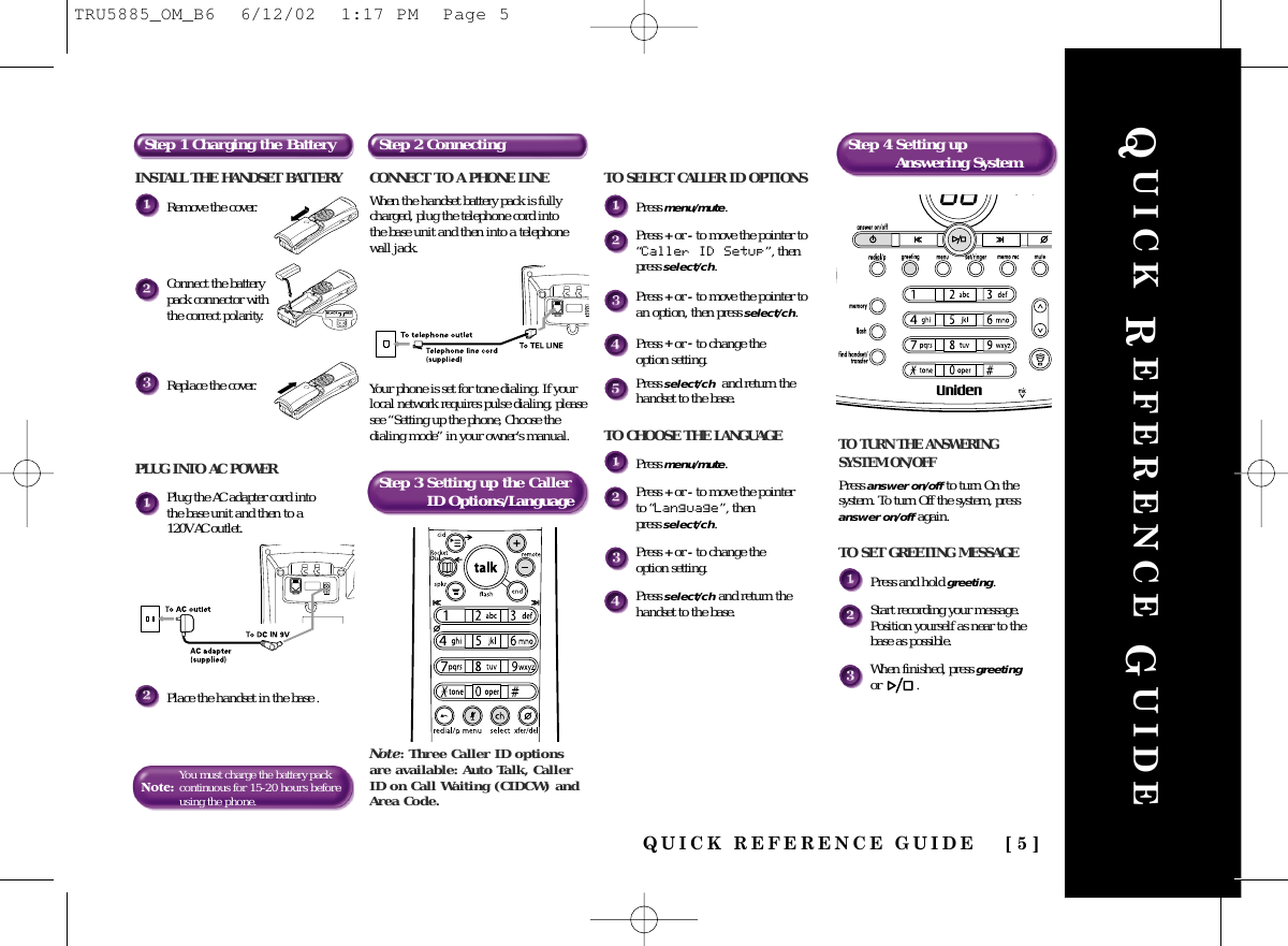 QUICK REFERENCE GUIDE [ 5 ]QUICK REFERENCE GUIDEINSTALL THE HANDSET BATTERYRemove the cover.Connect the batterypack connector withthe correct polarity.Replace the cover.PLUG INTO AC POWERPlug the AC adapter cord into the base unit and then to a 120V AC outlet.Place the handset in the base .Note:You must charge the battery packcontinuousfor 15-20 hours beforeusing the phone.Step 1 Charging the Battery Step 2 ConnectingStep 3 Setting up the Caller ID Options/LanguageStep 4 Setting upAnswering SystemCONNECT TO A PHONE LINEWhen the handset battery pack is fullycharged, plug the telephone cord into the base unit and then into a telephonewall jack. Your phone is set for tone dialing. If yourlocal network requires pulse dialing, pleasesee “Setting up the phone, Choose thedialing mode” in your owner’s manual.Note: Three Caller ID optionsare available: Auto Talk, CallerID on Call Waiting (CIDCW) andArea Code.TO TURN THE ANSWERING SYSTEM ON/OFFPress answer on/off to turn On thesystem. To turn Off the system, pressanswer on/off again.TO SET GREETING MESSAGEPress and hold greeting.Start recording your message.Position yourself as near to thebase as possible.When finished, press greetingor .TO SELECT CALLER ID OPTIONSPress menu/mute.Press +or -to move the pointer to“Caller ID Setup”, thenpress select/ch.Press +or -to move the pointer toan option, then press select/ch.Press +or -to change the option setting.Press select/ch and return thehandset to the base.TO CHOOSE THE LANGUAGEPress menu/mute.Press +or -to move the pointer to “Language”, then press select/ch.Press +or -to change the option setting.Press select/ch and return thehandset to the base.TRU5885_OM_B6  6/12/02  1:17 PM  Page 5
