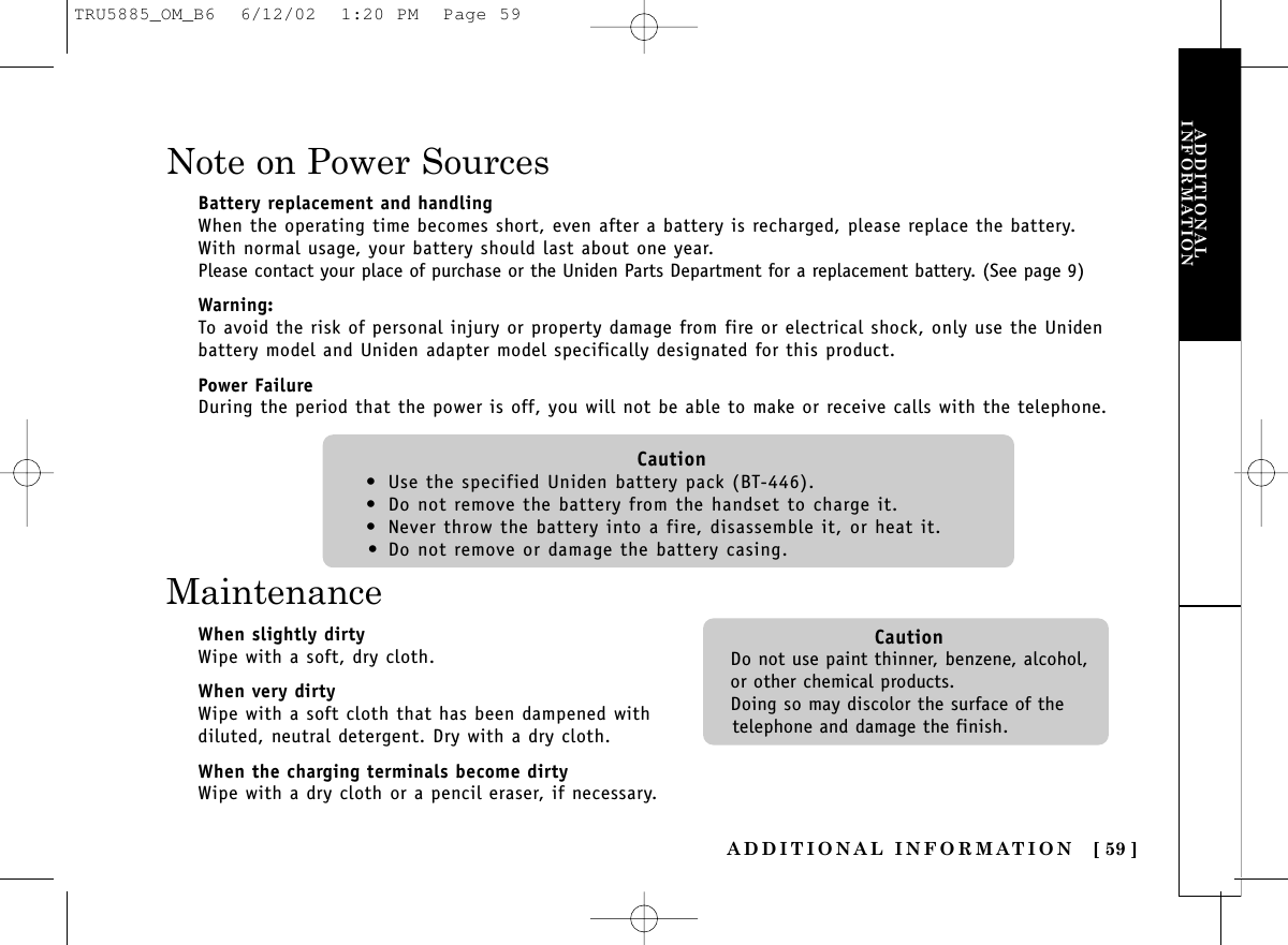 ADDITIONALINFORMATIONADDITIONAL INFORMATION [ 59 ]Note on Power SourcesBattery replacement and handlingWhen the operating time becomes short, even after a battery is recharged, please replace the battery.With normal usage, your battery should last about one year.Please contact your place of purchase or the Uniden Parts Department for a replacement battery. (See page 9)Warning:To avoid the risk of personal injury or property damage from fire or electrical shock, only use the Unidenbattery model and Uniden adapter model specifically designated for this product.Power FailureDuring the period that the power is off, you will not be able to make or receive calls with the telephone.Caution• Use the specified Uniden battery pack (BT-446).• Do not remove the battery from the handset to charge it.• Never throw the battery into a fire, disassemble it, or heat it.• Do not remove or damage the battery casing.MaintenanceWhen slightly dirtyWipe with a soft, dry cloth.When very dirtyWipe with a soft cloth that has been dampened withdiluted, neutral detergent. Dry with a dry cloth.When the charging terminals become dirtyWipe with a dry cloth or a pencil eraser, if necessary.CautionDo not use paint thinner, benzene, alcohol,or other chemical products. Doing so may discolor the surface of thetelephone and damage the finish.TRU5885_OM_B6  6/12/02  1:20 PM  Page 59