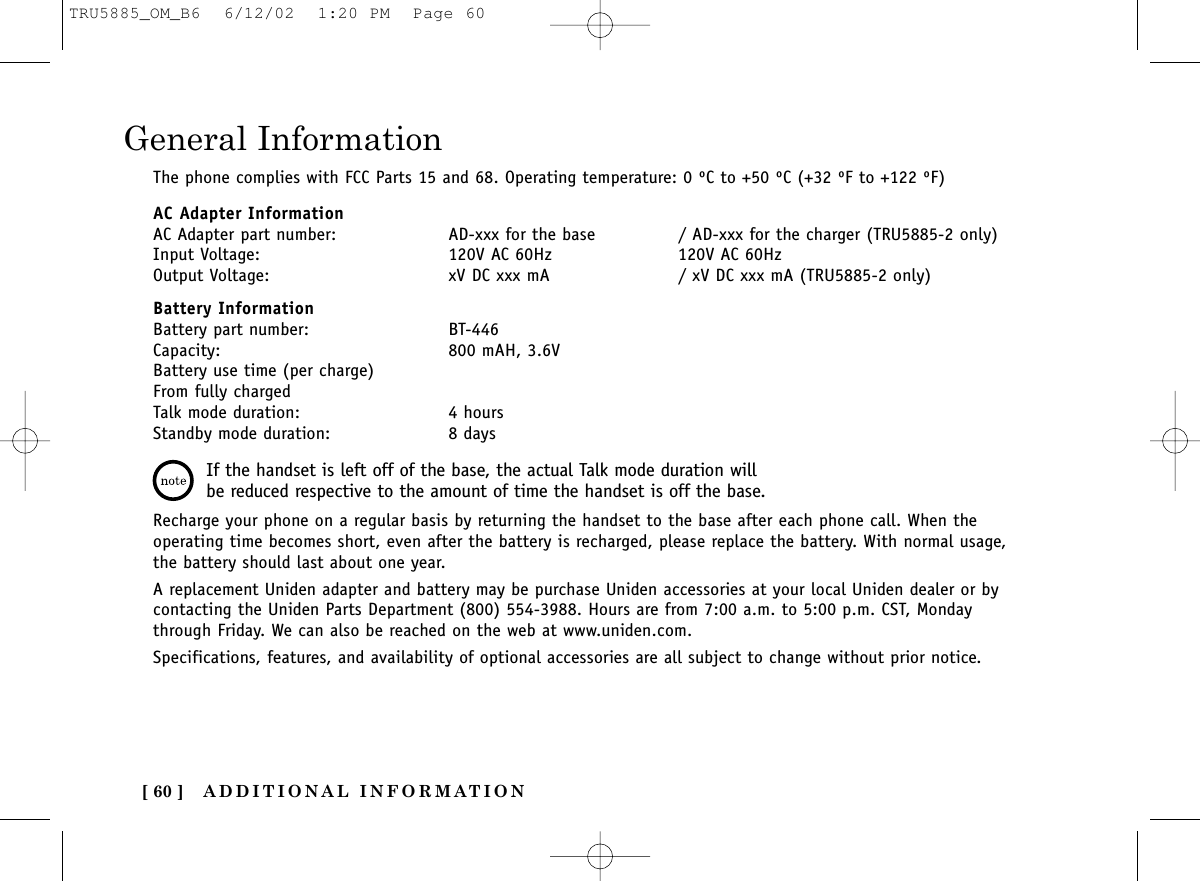 ADDITIONAL INFORMATION[ 60 ]General InformationThe phone complies with FCC Parts 15 and 68. Operating temperature: 0 ºC to +50 ºC (+32 ºF to +122 ºF)AC Adapter InformationAC Adapter part number: AD-xxx for the base / AD-xxx for the charger (TRU5885-2 only)Input Voltage: 120V AC 60Hz 120V AC 60HzOutput Voltage: xV DC xxx mA / xV DC xxx mA (TRU5885-2 only)Battery InformationBattery part number: BT-446Capacity: 800 mAH, 3.6VBattery use time (per charge)From fully chargedTalk mode duration: 4 hoursStandby mode duration: 8 daysRecharge your phone on a regular basis by returning the handset to the base after each phone call. When theoperating time becomes short, even after the battery is recharged, please replace the battery. With normal usage,the battery should last about one year.A replacement Uniden adapter and battery may be purchase Uniden accessories at your local Uniden dealer or bycontacting the Uniden Parts Department (800) 554-3988. Hours are from 7:00 a.m. to 5:00 p.m. CST, Mondaythrough Friday. We can also be reached on the web at www.uniden.com.Specifications, features, and availability of optional accessories are all subject to change without prior notice.If the handset is left off of the base, the actual Talk mode duration willbe reduced respective to the amount of time the handset is off the base.TRU5885_OM_B6  6/12/02  1:20 PM  Page 60