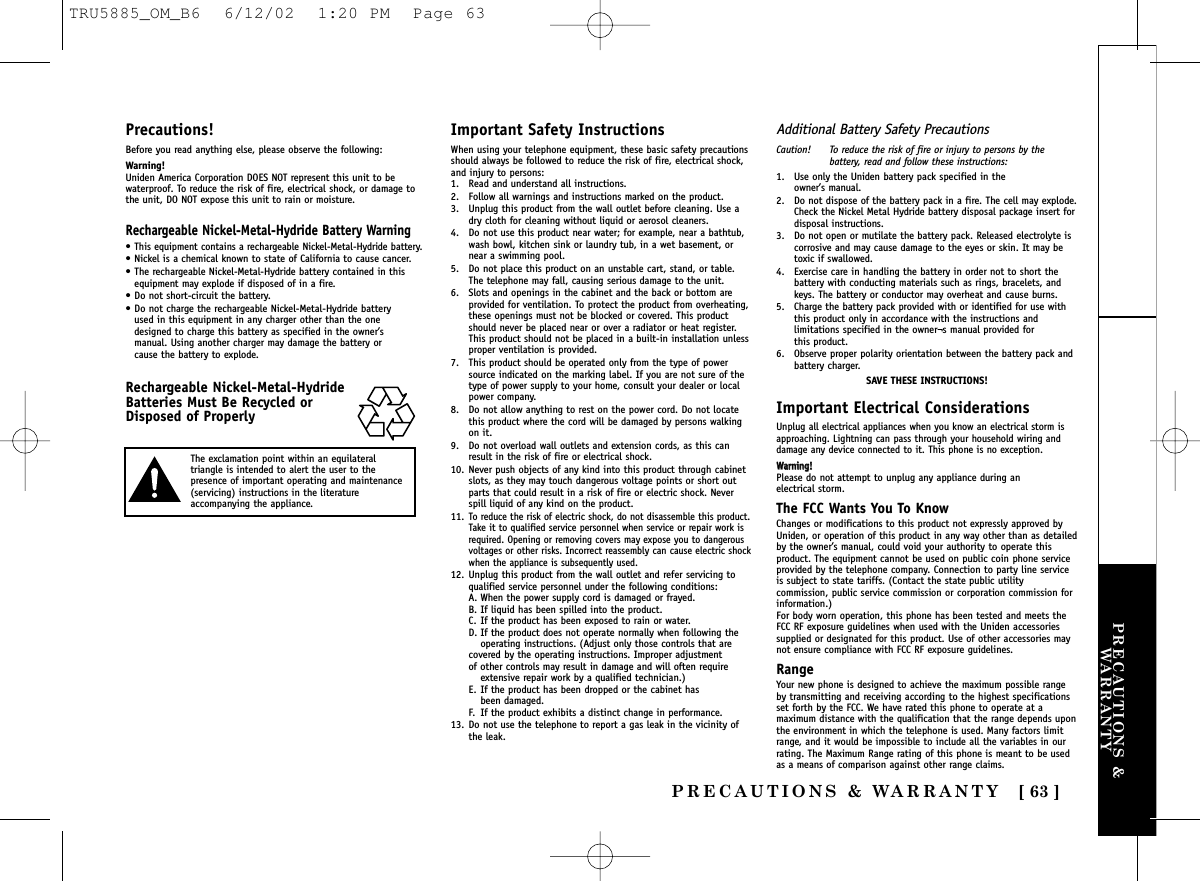 PRECAUTIONS &amp;WARRANTYPRECAUTIONS &amp; WARRANTY [ 63 ]Precautions!Before you read anything else, please observe the following:Warning!Uniden America Corporation DOES NOT represent this unit to bewaterproof. To reduce the risk of fire, electrical shock, or damage tothe unit, DO NOT expose this unit to rain or moisture. Rechargeable Nickel-Metal-Hydride Battery Warning•This equipment contains a rechargeable Nickel-Metal-Hydride battery.• Nickel is a chemical known to state of California to cause cancer.• The rechargeable Nickel-Metal-Hydride battery contained in thisequipment may explode if disposed of in a fire.• Do not short-circuit the battery.• Do not charge the rechargeable Nickel-Metal-Hydride battery used in this equipment in any charger other than the one designed to charge this battery as specified in the owner’s manual. Using another charger may damage the battery or cause the battery to explode.Rechargeable Nickel-Metal-HydrideBatteries Must Be Recycled orDisposed of ProperlyImportant Safety InstructionsWhen using your telephone equipment, these basic safety precautionsshould always be followed to reduce the risk of fire, electrical shock,and injury to persons:1. Read and understand all instructions.2. Follow all warnings and instructions marked on the product.3. Unplug this product from the wall outlet before cleaning. Use adry cloth for cleaning without liquid or aerosol cleaners.4. Do not use this product near water; for example, near a bathtub,wash bowl, kitchen sink or laundry tub, in a wet basement, ornear a swimming pool.5. Do not place this product on an unstable cart, stand, or table.The telephone may fall, causing serious damage to the unit.6. Slots and openings in the cabinet and the back or bottom areprovided for ventilation. To protect the product from overheating,these openings must not be blocked or covered. This productshould never be placed near or over a radiator or heat register.This product should not be placed in a built-in installation unlessproper ventilation is provided.7. This product should be operated only from the type of powersource indicated on the marking label. If you are not sure of thetype of power supply to your home, consult your dealer or localpower company.8. Do not allow anything to rest on the power cord. Do not locatethis product where the cord will be damaged by persons walkingon it.9. Do not overload wall outlets and extension cords, as this canresult in the risk of fire or electrical shock.10. Never push objects of any kind into this product through cabinetslots, as they may touch dangerous voltage points or short outparts that could result in a risk of fire or electric shock. Neverspill liquid of any kind on the product.11.To reduce the risk of electric shock, do not disassemble this product.Take it to qualified service personnel when service or repair work isrequired. Opening or removing covers may expose you to dangerousvoltages or other risks. Incorrect reassembly can cause electric shockwhen the appliance is subsequently used.12. Unplug this product from the wall outlet and refer servicing toqualified service personnel under the following conditions:A. When the power supply cord is damaged or frayed.B. If liquid has been spilled into the product.C. If the product has been exposed to rain or water.D. If the product does not operate normally when following the operating instructions. (Adjust only those controls that are covered by the operating instructions. Improper adjustment of other controls may result in damage and will often require extensive repair work by a qualified technician.)E. If the product has been dropped or the cabinet has been damaged.F. If the product exhibits a distinct change in performance.13. Do not use the telephone to report a gas leak in the vicinity ofthe leak.Additional Battery Safety PrecautionsCaution! To reduce the risk of fire or injury to persons by thebattery, read and follow these instructions:1. Use only the Uniden battery pack specified in the owner’s manual. 2. Do not dispose of the battery pack in a fire. The cell may explode.Check the Nickel Metal Hydride battery disposal package insert fordisposal instructions.3. Do not open or mutilate the battery pack. Released electrolyte iscorrosive and may cause damage to the eyes or skin. It may betoxic if swallowed.4. Exercise care in handling the battery in order not to short thebattery with conducting materials such as rings, bracelets, andkeys. The battery or conductor may overheat and cause burns.5. Charge the battery pack provided with or identified for use withthis product only in accordance with the instructions andlimitations specified in the owner¬s manual provided for this product.6. Observe proper polarity orientation between the battery pack andbattery charger.SAVE THESE INSTRUCTIONS!Important Electrical ConsiderationsUnplug all electrical appliances when you know an electrical storm isapproaching. Lightning can pass through your household wiring anddamage any device connected to it. This phone is no exception.WWaarrnniinngg!!Please do not attempt to unplug any appliance during an electrical storm.The FCC Wants You To KnowChanges or modifications to this product not expressly approved byUniden, or operation of this product in any way other than as detailedby the owner’s manual, could void your authority to operate thisproduct. The equipment cannot be used on public coin phone serviceprovided by the telephone company. Connection to party line serviceis subject to state tariffs. (Contact the state public utilitycommission, public service commission or corporation commission forinformation.)For body worn operation, this phone has been tested and meets theFCC RF exposure guidelines when used with the Uniden accessoriessupplied or designated for this product. Use of other accessories maynot ensure compliance with FCC RF exposure guidelines.RangeYour new phone is designed to achieve the maximum possible rangeby transmitting and receiving according to the highest specificationsset forth by the FCC. We have rated this phone to operate at amaximum distance with the qualification that the range depends uponthe environment in which the telephone is used. Many factors limitrange, and it would be impossible to include all the variables in ourrating. The Maximum Range rating of this phone is meant to be usedas a means of comparison against other range claims.The exclamation point within an equilateraltriangle is intended to alert the user to thepresence of important operating and maintenance(servicing) instructions in the literatureaccompanying the appliance.TRU5885_OM_B6  6/12/02  1:20 PM  Page 63