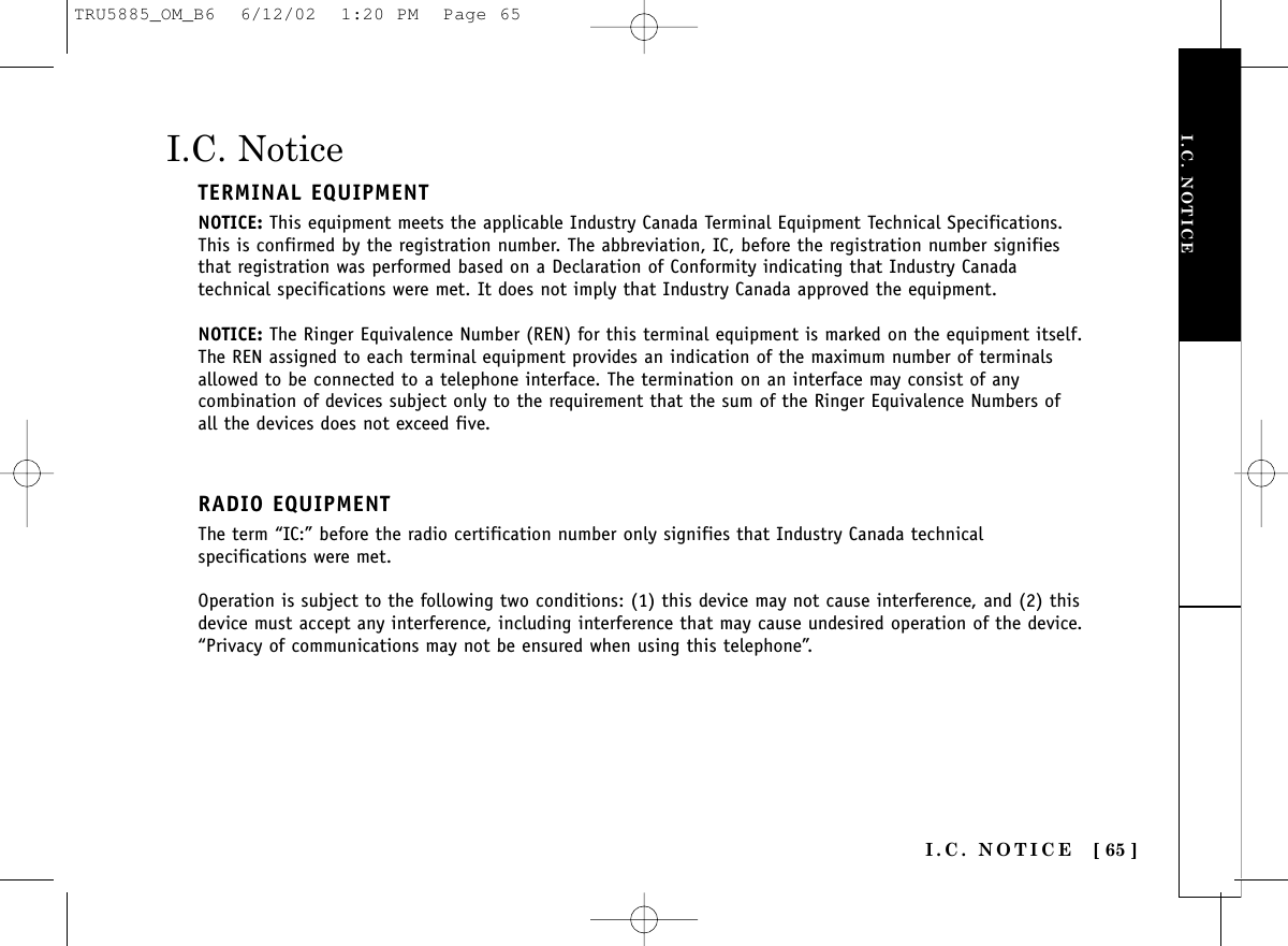 I.C. NOTICEI.C. NOTICE [ 65 ]I.C. NoticeTERMINAL EQUIPMENTNOTICE: This equipment meets the applicable Industry Canada Terminal Equipment Technical Specifications.This is confirmed by the registration number. The abbreviation, IC, before the registration number signifiesthat registration was performed based on a Declaration of Conformity indicating that Industry Canadatechnical specifications were met. It does not imply that Industry Canada approved the equipment.NOTICE: The Ringer Equivalence Number (REN) for this terminal equipment is marked on the equipment itself.The REN assigned to each terminal equipment provides an indication of the maximum number of terminalsallowed to be connected to a telephone interface. The termination on an interface may consist of anycombination of devices subject only to the requirement that the sum of the Ringer Equivalence Numbers ofall the devices does not exceed five.RADIO EQUIPMENTThe term “IC:” before the radio certification number only signifies that Industry Canada technicalspecifications were met.Operation is subject to the following two conditions: (1) this device may not cause interference, and (2) thisdevice must accept any interference, including interference that may cause undesired operation of the device.“Privacy of communications may not be ensured when using this telephone”.TRU5885_OM_B6  6/12/02  1:20 PM  Page 65