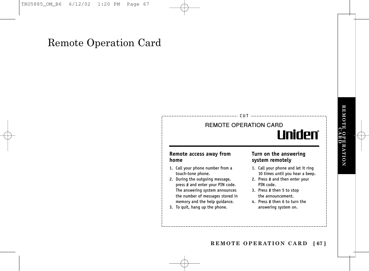 REMOTE OPERATIONCARDREMOTE OPERATION CARD [ 67 ]Remote Operation CardCUTREMOTE OPERATION CARDRemote access away from home1. Call your phone number from a touch-tone phone.2. During the outgoing message, press # and enter your PIN code. The answering system announces the number of messages stored in memory and the help guidance.3. To quit, hang up the phone.Turn on the answering system remotely1. Call your phone and let it ring 10 times until you hear a beep.2. Press # and then enter yourPIN code.3. Press # then 5 to stopthe announcement.4. Press # then 6 to turn the answering system on.TRU5885_OM_B6  6/12/02  1:20 PM  Page 67