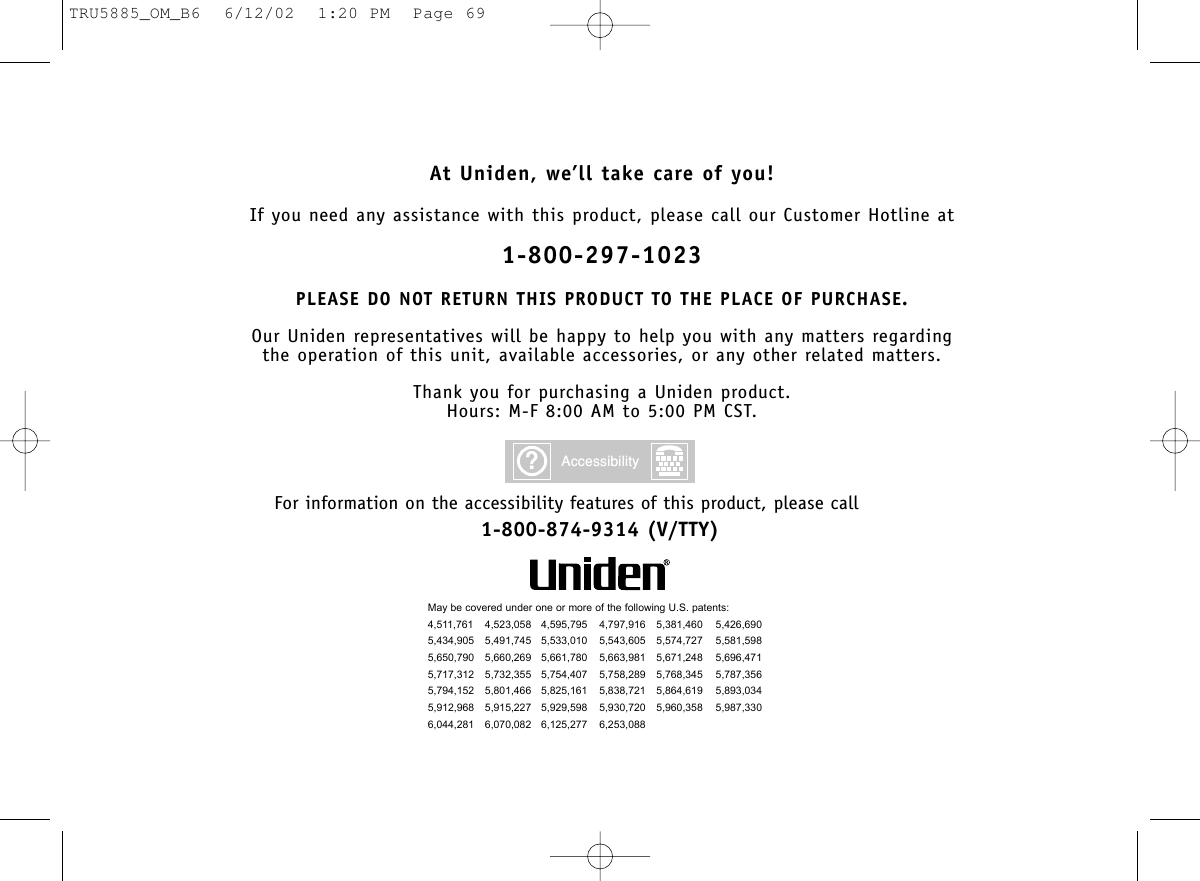 At Uniden, we’ll take care of you!If you need any assistance with this product, please call our Customer Hotline at1-800-297-1023PLEASE DO NOT RETURN THIS PRODUCT TO THE PLACE OF PURCHASE.Our Uniden representatives will be happy to help you with any matters regarding the operation of this unit, available accessories, or any other related matters.Thank you for purchasing a Uniden product.Hours: M-F 8:00 AM to 5:00 PM CST.May be covered under one or more of the following U.S. patents:4,511,761 4,523,058 4,595,795 4,797,916 5,381,460 5,426,6905,434,905 5,491,745 5,533,010 5,543,605 5,574,727 5,581,5985,650,790 5,660,269 5,661,780 5,663,981 5,671,248 5,696,4715,717,312 5,732,355 5,754,407 5,758,289 5,768,345 5,787,3565,794,152 5,801,466 5,825,161 5,838,721 5,864,619 5,893,0345,912,968 5,915,227 5,929,598 5,930,720 5,960,358 5,987,3306,044,281 6,070,082 6,125,277 6,253,088?AccessibilityFor information on the accessibility features of this product, please call1-800-874-9314 (V/TTY)TRU5885_OM_B6  6/12/02  1:20 PM  Page 69