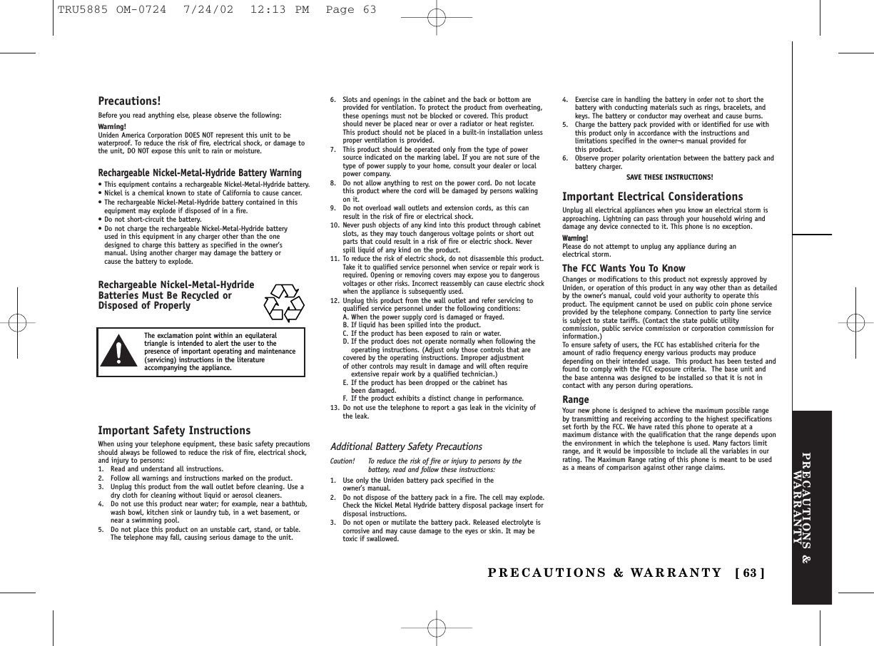 PRECAUTIONS &amp;WARRANTYPRECAUTIONS &amp; WARRANTY [ 63 ]Precautions!Before you read anything else, please observe the following:Warning!Uniden America Corporation DOES NOT represent this unit to bewaterproof. To reduce the risk of fire, electrical shock, or damage tothe unit, DO NOT expose this unit to rain or moisture. Rechargeable Nickel-Metal-Hydride Battery Warning•This equipment contains a rechargeable Nickel-Metal-Hydride battery.• Nickel is a chemical known to state of California to cause cancer.• The rechargeable Nickel-Metal-Hydride battery contained in thisequipment may explode if disposed of in a fire.• Do not short-circuit the battery.• Do not charge the rechargeable Nickel-Metal-Hydride battery used in this equipment in any charger other than the one designed to charge this battery as specified in the owner’s manual. Using another charger may damage the battery or cause the battery to explode.Rechargeable Nickel-Metal-HydrideBatteries Must Be Recycled orDisposed of ProperlyImportant Safety InstructionsWhen using your telephone equipment, these basic safety precautionsshould always be followed to reduce the risk of fire, electrical shock,and injury to persons:1. Read and understand all instructions.2. Follow all warnings and instructions marked on the product.3. Unplug this product from the wall outlet before cleaning. Use adry cloth for cleaning without liquid or aerosol cleaners.4. Do not use this product near water; for example, near a bathtub,wash bowl, kitchen sink or laundry tub, in a wet basement, ornear a swimming pool.5. Do not place this product on an unstable cart, stand, or table.The telephone may fall, causing serious damage to the unit.6. Slots and openings in the cabinet and the back or bottom areprovided for ventilation. To protect the product from overheating,these openings must not be blocked or covered. This productshould never be placed near or over a radiator or heat register.This product should not be placed in a built-in installation unlessproper ventilation is provided.7. This product should be operated only from the type of powersource indicated on the marking label. If you are not sure of thetype of power supply to your home, consult your dealer or localpower company.8. Do not allow anything to rest on the power cord. Do not locatethis product where the cord will be damaged by persons walkingon it.9. Do not overload wall outlets and extension cords, as this canresult in the risk of fire or electrical shock.10. Never push objects of any kind into this product through cabinetslots, as they may touch dangerous voltage points or short outparts that could result in a risk of fire or electric shock. Neverspill liquid of any kind on the product.11.To reduce the risk of electric shock, do not disassemble this product.Take it to qualified service personnel when service or repair work isrequired. Opening or removing covers may expose you to dangerousvoltages or other risks. Incorrect reassembly can cause electric shockwhen the appliance is subsequently used.12. Unplug this product from the wall outlet and refer servicing toqualified service personnel under the following conditions:A. When the power supply cord is damaged or frayed.B. If liquid has been spilled into the product.C. If the product has been exposed to rain or water.D. If the product does not operate normally when following the operating instructions. (Adjust only those controls that are covered by the operating instructions. Improper adjustment of other controls may result in damage and will often require extensive repair work by a qualified technician.)E. If the product has been dropped or the cabinet has been damaged.F. If the product exhibits a distinct change in performance.13. Do not use the telephone to report a gas leak in the vicinity ofthe leak.Additional Battery Safety PrecautionsCaution! To reduce the risk of fire or injury to persons by thebattery, read and follow these instructions:1. Use only the Uniden battery pack specified in the owner’s manual. 2. Do not dispose of the battery pack in a fire. The cell may explode.Check the Nickel Metal Hydride battery disposal package insert fordisposal instructions.3. Do not open or mutilate the battery pack. Released electrolyte iscorrosive and may cause damage to the eyes or skin. It may betoxic if swallowed.4. Exercise care in handling the battery in order not to short thebattery with conducting materials such as rings, bracelets, andkeys. The battery or conductor may overheat and cause burns.5. Charge the battery pack provided with or identified for use withthis product only in accordance with the instructions andlimitations specified in the owner¬s manual provided for this product.6. Observe proper polarity orientation between the battery pack andbattery charger.SAVE THESE INSTRUCTIONS!Important Electrical ConsiderationsUnplug all electrical appliances when you know an electrical storm isapproaching. Lightning can pass through your household wiring anddamage any device connected to it. This phone is no exception.WWaarrnniinngg!!Please do not attempt to unplug any appliance during an electrical storm.The FCC Wants You To KnowChanges or modifications to this product not expressly approved byUniden, or operation of this product in any way other than as detailedby the owner’s manual, could void your authority to operate thisproduct. The equipment cannot be used on public coin phone serviceprovided by the telephone company. Connection to party line serviceis subject to state tariffs. (Contact the state public utilitycommission, public service commission or corporation commission forinformation.)To ensure safety of users, the FCC has established criteria for theamount of radio frequency energy various products may producedepending on their intended usage.  This product has been tested andfound to comply with the FCC exposure criteria.  The base unit andthe base antenna was designed to be installed so that it is not incontact with any person during operations.RangeYour new phone is designed to achieve the maximum possible rangeby transmitting and receiving according to the highest specificationsset forth by the FCC. We have rated this phone to operate at amaximum distance with the qualification that the range depends uponthe environment in which the telephone is used. Many factors limitrange, and it would be impossible to include all the variables in ourrating. The Maximum Range rating of this phone is meant to be usedas a means of comparison against other range claims.The exclamation point within an equilateraltriangle is intended to alert the user to thepresence of important operating and maintenance(servicing) instructions in the literatureaccompanying the appliance.TRU5885 OM-0724  7/24/02  12:13 PM  Page 63