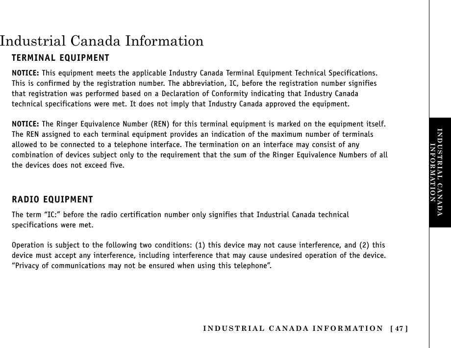 INDUSTRIAL CANADA INFORMATION [ 47 ]Industrial Canada InformationTERMINAL EQUIPMENTNOTICE: This equipment meets the applicable Industry Canada Terminal Equipment Technical Specifications.This is confirmed by the registration number. The abbreviation, IC, before the registration number signifiesthat registration was performed based on a Declaration of Conformity indicating that Industry Canadatechnical specifications were met. It does not imply that Industry Canada approved the equipment.NOTICE: The Ringer Equivalence Number (REN) for this terminal equipment is marked on the equipment itself.The REN assigned to each terminal equipment provides an indication of the maximum number of terminalsallowed to be connected to a telephone interface. The termination on an interface may consist of anycombination of devices subject only to the requirement that the sum of the Ringer Equivalence Numbers of allthe devices does not exceed five.RADIO EQUIPMENTThe term “IC:” before the radio certification number only signifies that Industrial Canada technicalspecifications were met.Operation is subject to the following two conditions: (1) this device may not cause interference, and (2) thisdevice must accept any interference, including interference that may cause undesired operation of the device.“Privacy of communications may not be ensured when using this telephone”.INDUSTRIAL CANADAINFORMATION