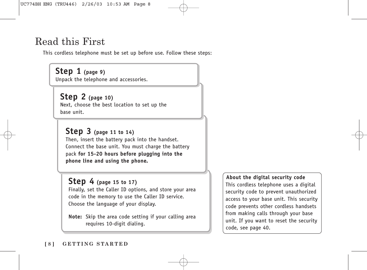 GETTING STARTED[ 8 ]Read this FirstThis cordless telephone must be set up before use. Follow these steps:About the digital security codeThis cordless telephone uses a digitalsecurity code to prevent unauthorizedaccess to your base unit. This securitycode prevents other cordless handsetsfrom making calls through your baseunit. If you want to reset the securitycode, see page 40.Step 1 (page 9)Unpack the telephone and accessories.Step 2 (page 10)Next, choose the best location to set up thebase unit.Step 3 (page 11 to 14)Then, insert the battery pack into the handset.Connect the base unit. You must charge the batterypack for 15-20 hours before plugging into thephone line and using the phone.Step 4 (page 15 to 17)Finally, set the Caller ID options, and store your areacode in the memory to use the Caller ID service.Choose the language of your display.Note: Skip the area code setting if your calling area requires 10-digit dialing.UC774BH ENG (TRU446)  2/26/03  10:53 AM  Page 8