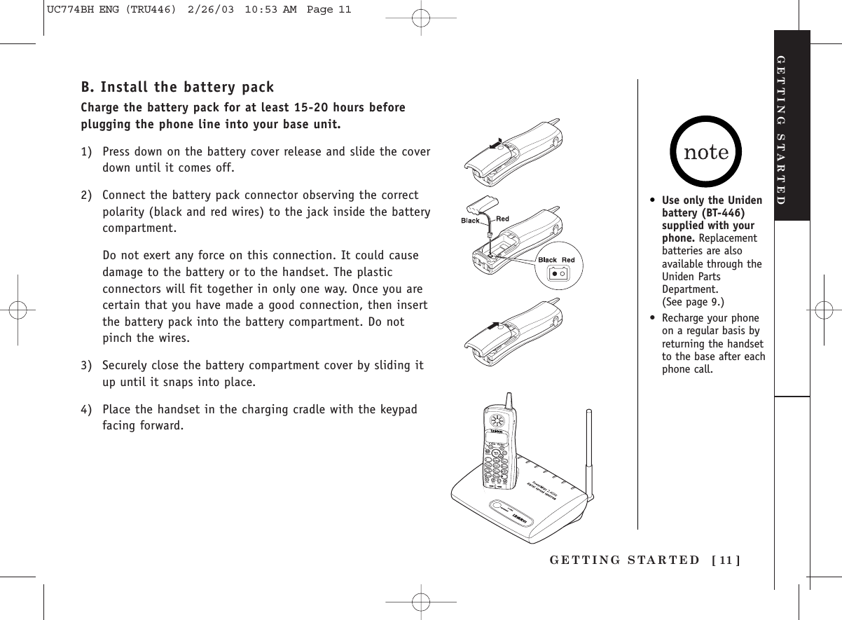 GETTING STARTED [ 11 ]GETTING STARTEDB. Install the battery packCharge the battery pack for at least 15-20 hours beforeplugging the phone line into your base unit.1) Press down on the battery cover release and slide the coverdown until it comes off.2) Connect the battery pack connector observing the correctpolarity (black and red wires) to the jack inside the batterycompartment.Do not exert any force on this connection. It could causedamage to the battery or to the handset. The plasticconnectors will fit together in only one way. Once you arecertain that you have made a good connection, then insertthe battery pack into the battery compartment. Do notpinch the wires.3) Securely close the battery compartment cover by sliding itup until it snaps into place.4) Place the handset in the charging cradle with the keypadfacing forward.•Use only the Unidenbattery (BT-446)supplied with yourphone. Replacementbatteries are alsoavailable through theUniden PartsDepartment. (See page 9.)•Recharge your phoneon a regular basis byreturning the handsetto the base after eachphone call.UC774BH ENG (TRU446)  2/26/03  10:53 AM  Page 11