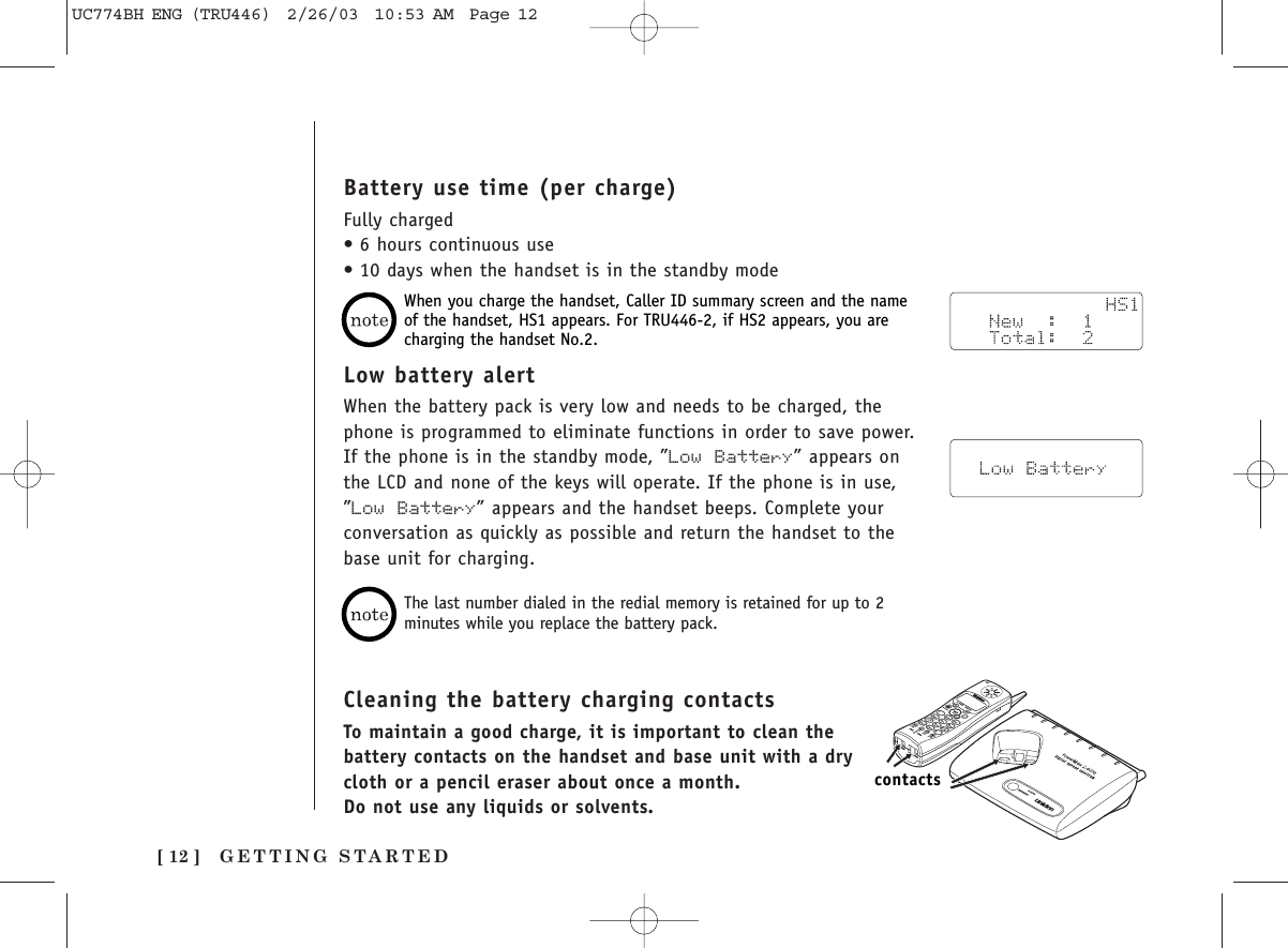 GETTING STARTED[ 12 ]Battery use time (per charge)Fully charged•6 hours continuous use•10 days when the handset is in the standby modeCleaning the battery charging contactsTo maintain a good charge, it is important to clean thebattery contacts on the handset and base unit with a drycloth or a pencil eraser about once a month.Do not use any liquids or solvents.contactsThe last number dialed in the redial memory is retained for up to 2minutes while you replace the battery pack.When you charge the handset, Caller ID summary screen and the nameof the handset, HS1 appears. For TRU446-2, if HS2 appears, you arecharging the handset No.2.Low battery alertWhen the battery pack is very low and needs to be charged, thephone is programmed to eliminate functions in order to save power.If the phone is in the standby mode, ”Low Battery” appears onthe LCD and none of the keys will operate. If the phone is in use,”Low Battery” appears and the handset beeps. Complete yourconversation as quickly as possible and return the handset to thebase unit for charging.UC774BH ENG (TRU446)  2/26/03  10:53 AM  Page 12