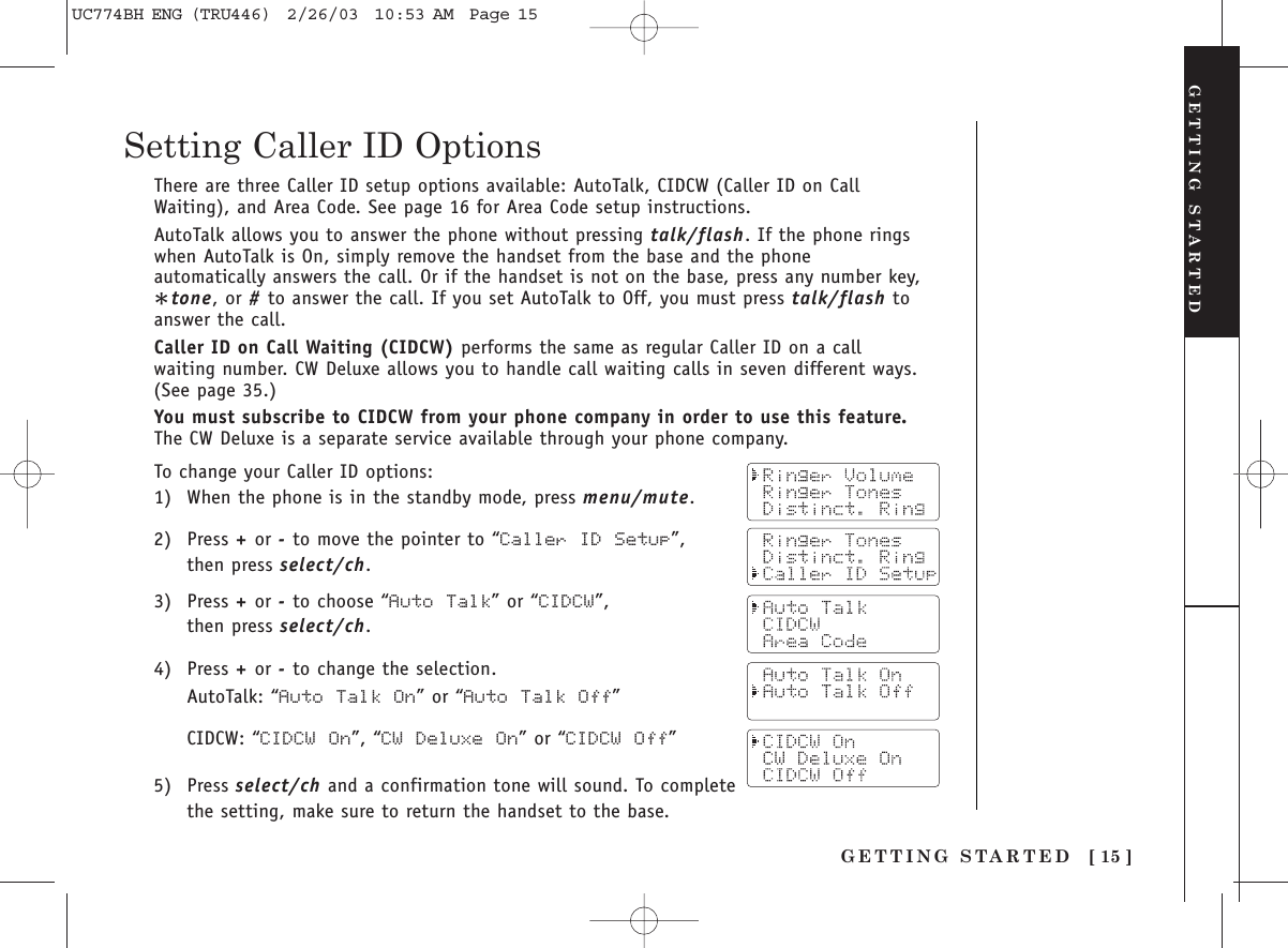 To change your Caller ID options:1) When the phone is in the standby mode, press menu/mute.2) Press +or -to move the pointer to “Caller ID  Setup”,then press select/ch.3) Press +or -to choose “Auto Talk” or “CIDCW”, then press select/ch.4) Press +or -to change the selection.AutoTalk: “Auto Talk On” or “Auto  Talk Off”CIDCW: “CIDCW On”, “CW Deluxe  On” or “CIDCW Off”5) Press select/ch and a confirmation tone will sound. To completethe setting, make sure to return the handset to the base.[ 15 ]GETTING STARTEDSetting Caller ID OptionsGETTING STARTEDThere are three Caller ID setup options available: AutoTalk, CIDCW (Caller ID on CallWaiting), and Area Code. See page 16 for Area Code setup instructions.AutoTalk allows you to answer the phone without pressing talk/flash. If the phone ringswhen AutoTalk is On, simply remove the handset from the base and the phoneautomatically answers the call. Or if the handset is not on the base, press any number key,*tone, or #to answer the call. If you set AutoTalk to Off, you must press talk/flash toanswer the call.Caller ID on Call Waiting (CIDCW) performs the same as regular Caller ID on a callwaiting number. CW Deluxe allows you to handle call waiting calls in seven different ways.(See page 35.)You must subscribe to CIDCW from your phone company in order to use this feature.The CW Deluxe is a separate service available through your phone company.UC774BH ENG (TRU446)  2/26/03  10:53 AM  Page 15