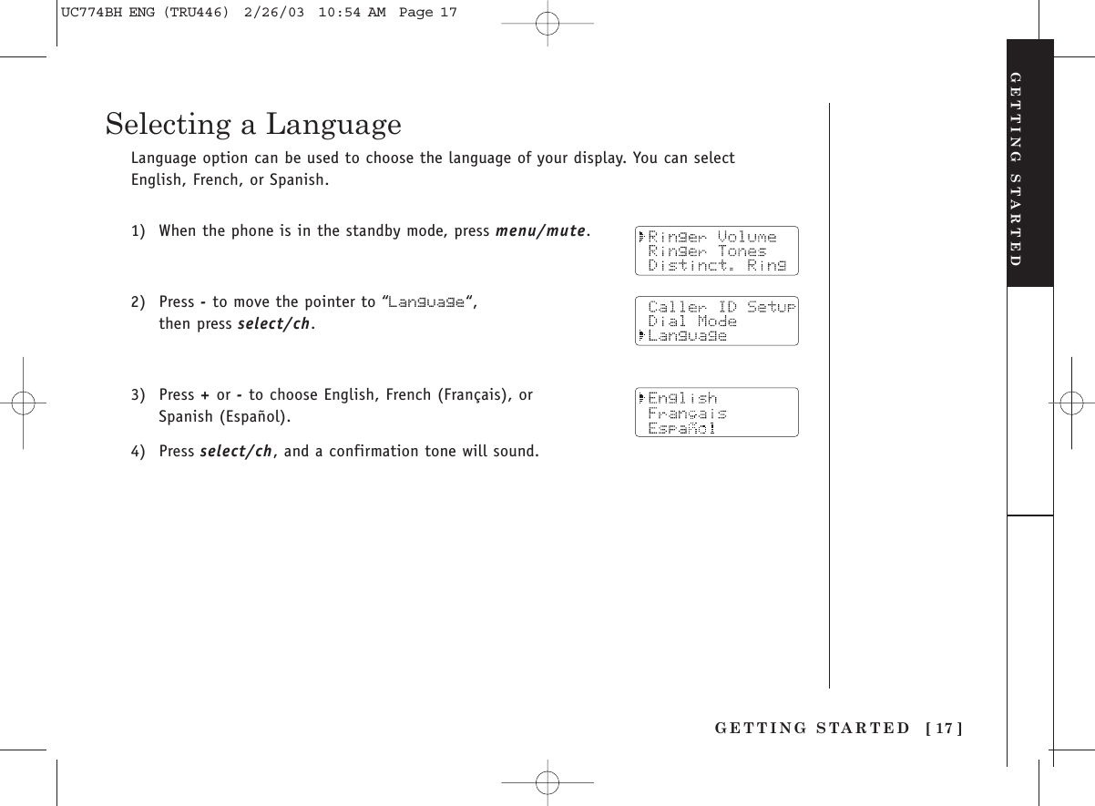 [ 17 ]GETTING STARTEDLanguage option can be used to choose the language of your display. You can selectEnglish, French, or Spanish.1) When the phone is in the standby mode, press menu/mute.2) Press -to move the pointer to “Language“, then press select/ch.3) Press +or -to choose English, French (Français), or Spanish (Español).4) Press select/ch, and a confirmation tone will sound.GETTING STARTEDSelecting a LanguageUC774BH ENG (TRU446)  2/26/03  10:54 AM  Page 17