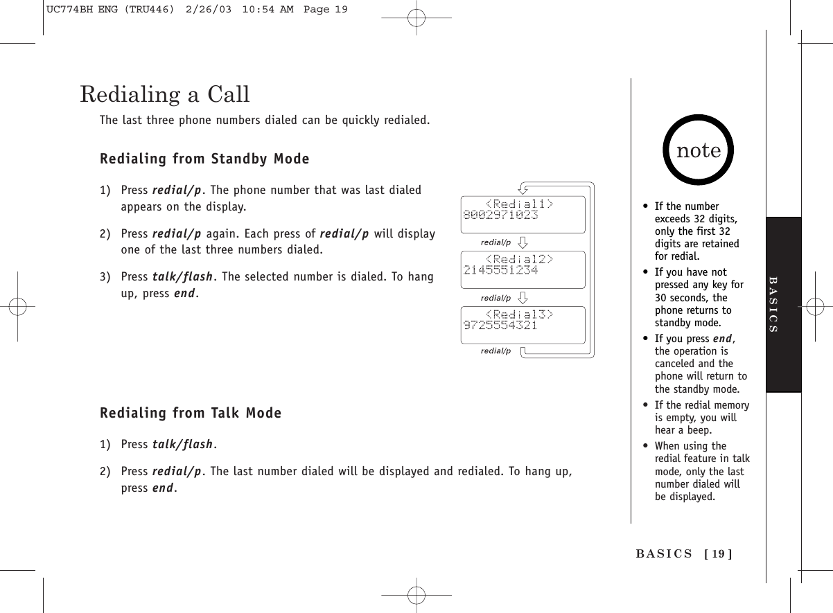 [ 19 ]BASICSBASICSRedialing a CallThe last three phone numbers dialed can be quickly redialed.Redialing from Standby Mode1) Press redial/p. The phone number that was last dialedappears on the display.2) Press redial/p again. Each press of redial/p will displayone of the last three numbers dialed.3) Press talk/flash. The selected number is dialed. To hangup, press end. Redialing from Talk Mode1) Press talk/flash. 2) Press redial/p. The last number dialed will be displayed and redialed. To hang up,press end.•If the numberexceeds 32 digits,only the first 32digits are retainedfor redial.•If you have not pressed any key for30 seconds, thephone returns to standby mode.•If you press end,the operation iscanceled and thephone will return tothe standby mode.•If the redial memoryis empty, you willhear a beep.•When using theredial feature in talkmode, only the lastnumber dialed willbe displayed.UC774BH ENG (TRU446)  2/26/03  10:54 AM  Page 19