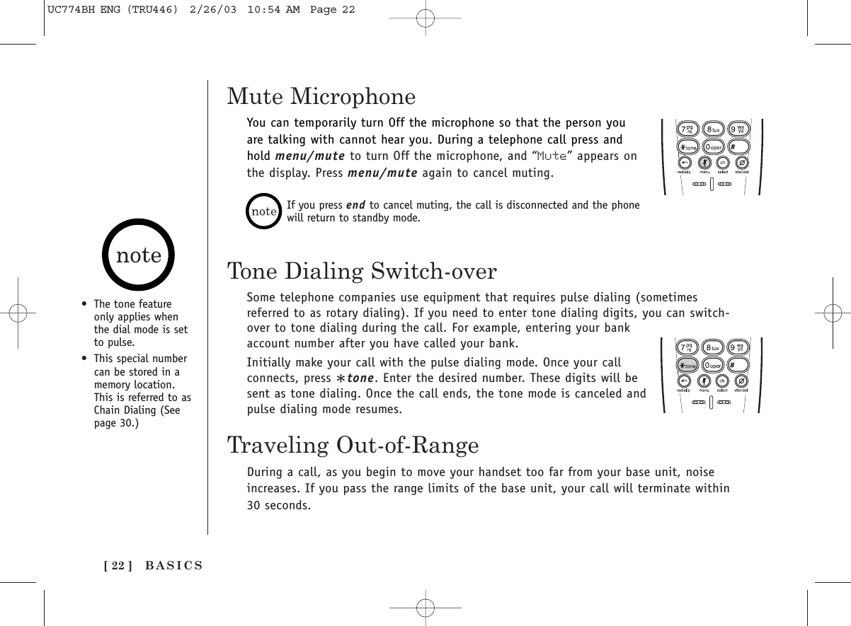 BASICS[ 22 ]Mute Microphone•The tone featureonly applies whenthe dial mode is setto pulse.•This special numbercan be stored in amemory location.This is referred to asChain Dialing (Seepage 30.)You can temporarily turn Off the microphone so that the person youare talking with cannot hear you. During a telephone call press andhold menu/mute to turn Off the microphone, and “Mute” appears onthe display. Press menu/mute again to cancel muting.If you press end to cancel muting, the call is disconnected and the phonewill return to standby mode.Tone Dialing Switch-overSome telephone companies use equipment that requires pulse dialing (sometimesreferred to as rotary dialing). If you need to enter tone dialing digits, you can switch-over to tone dialing during the call. For example, entering your bankaccount number after you have called your bank.Initially make your call with the pulse dialing mode. Once your callconnects, press *tone. Enter the desired number. These digits will besent as tone dialing. Once the call ends, the tone mode is canceled andpulse dialing mode resumes.Traveling Out-of-RangeDuring a call, as you begin to move your handset too far from your base unit, noiseincreases. If you pass the range limits of the base unit, your call will terminate within30 seconds.UC774BH ENG (TRU446)  2/26/03  10:54 AM  Page 22