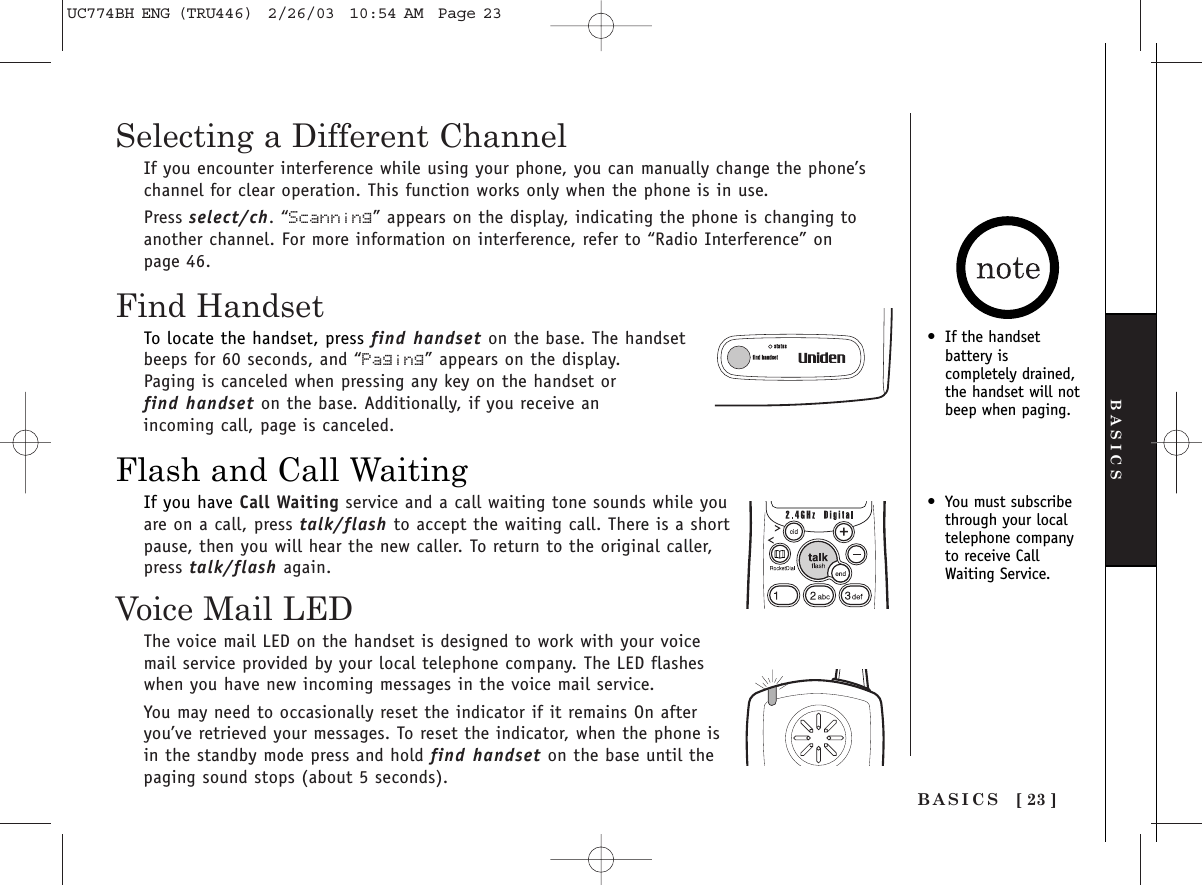 [ 23 ]BASICSFind HandsetFlash and Call WaitingBASICSSelecting a Different ChannelIf you encounter interference while using your phone, you can manually change the phone’schannel for clear operation. This function works only when the phone is in use. Press select/ch. “Scanning” appears on the display, indicating the phone is changing toanother channel. For more information on interference, refer to “Radio Interference” onpage 46.•You must subscribethrough your localtelephone companyto receive CallWaiting Service.•If the handsetbattery is completely drained,the handset will notbeep when paging.To locate the handset, press find handset on the base. The handsetbeeps for 60 seconds, and “Paging” appears on the display.Paging is canceled when pressing any key on the handset or find handset on the base. Additionally, if you receive an incoming call, page is canceled.If you have Call Waiting service and a call waiting tone sounds while youare on a call, press talk/flash to accept the waiting call. There is a shortpause, then you will hear the new caller. To return to the original caller,press talk/flash again.Voice Mail LEDThe voice mail LED on the handset is designed to work with your voicemail service provided by your local telephone company. The LED flasheswhen you have new incoming messages in the voice mail service.You may need to occasionally reset the indicator if it remains On afteryou’ve retrieved your messages. To reset the indicator, when the phone isin the standby mode press and hold find handset on the base until thepaging sound stops (about 5 seconds).UC774BH ENG (TRU446)  2/26/03  10:54 AM  Page 23