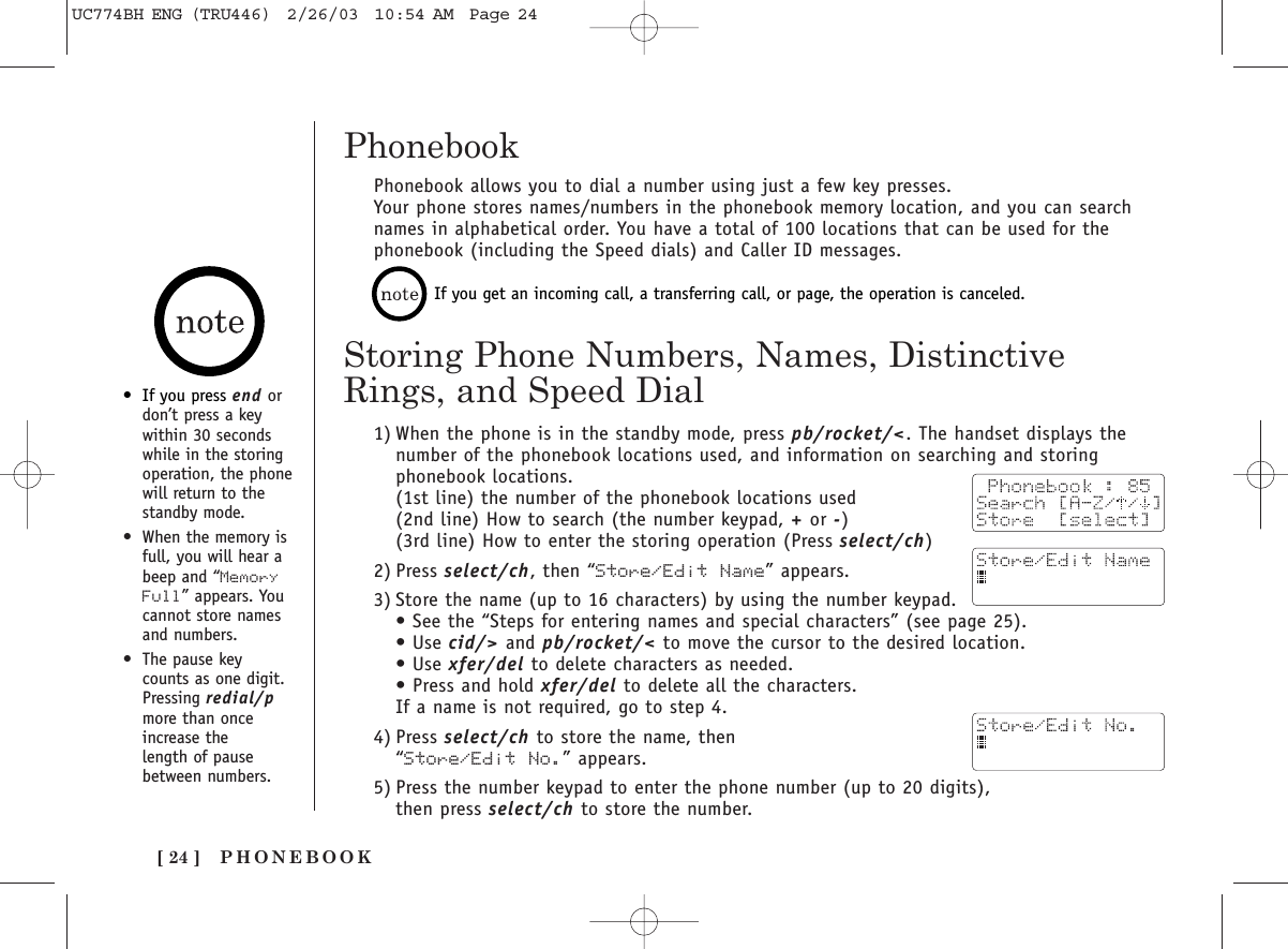 PHONEBOOK[ 24 ]Phonebook allows you to dial a number using just a few key presses.Your phone stores names/numbers in the phonebook memory location, and you can searchnames in alphabetical order. You have a total of 100 locations that can be used for thephonebook (including the Speed dials) and Caller ID messages.Storing Phone Numbers, Names, DistinctiveRings, and Speed Dial1) When the phone is in the standby mode, press pb/rocket/&lt;. The handset displays thenumber of the phonebook locations used, and information on searching and storingphonebook locations. (1st line) the number of the phonebook locations used(2nd line) How to search (the number keypad, +or -)(3rd line) How to enter the storing operation (Press select/ch)2) Press select/ch, then “Store/Edit Name” appears.3) Store the name (up to 16 characters) by using the number keypad. • See the “Steps for entering names and special characters” (see page 25).• Use cid/&gt; and pb/rocket/&lt; to move the cursor to the desired location. • Use xfer/del to delete characters as needed. • Press and hold xfer/del to delete all the characters.If a name is not required, go to step 4.4) Press select/ch to store the name, then “Store/Edit No.” appears.5) Press the number keypad to enter the phone number (up to 20 digits), then press select/ch to store the number.•If you press end ordon’t press a keywithin 30 secondswhile in the storingoperation, the phonewill return to thestandby mode.•When the memory isfull, you will hear abeep and “MemoryFull” appears. Youcannot store namesand numbers.•The pause key counts as one digit.Pressing redial/pmore than onceincrease the length of pause between numbers.If you get an incoming call, a transferring call, or page, the operation is canceled.PhonebookUC774BH ENG (TRU446)  2/26/03  10:54 AM  Page 24