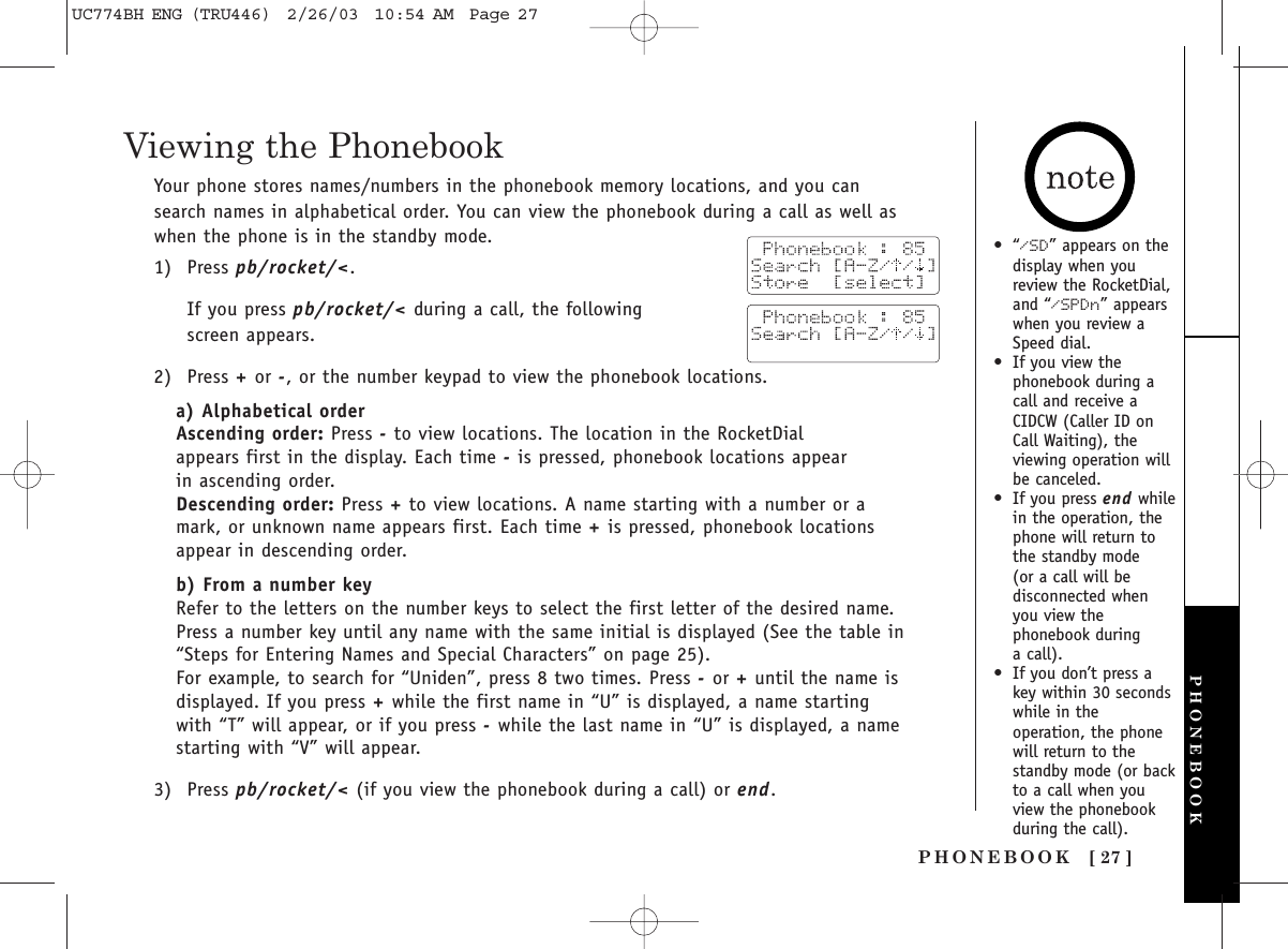 PHONEBOOK [ 27 ]•“/SD” appears on thedisplay when youreview the RocketDial,and “/SPDn” appearswhen you review aSpeed dial.•If you view thephonebook during acall and receive aCIDCW (Caller ID onCall Waiting), theviewing operation willbe canceled.•If you press end whilein the operation, thephone will return tothe standby mode (or a call will bedisconnected whenyou view thephonebook during a call).•If you don’t press akey within 30 secondswhile in theoperation, the phonewill return to thestandby mode (or backto a call when youview the phonebookduring the call).Viewing the PhonebookYour phone stores names/numbers in the phonebook memory locations, and you cansearch names in alphabetical order. You can view the phonebook during a call as well aswhen the phone is in the standby mode.1) Press pb/rocket/&lt;.If you press pb/rocket/&lt; during a call, the following screen appears.2) Press +or -, or the number keypad to view the phonebook locations. a) Alphabetical orderAscending order: Press -to view locations. The location in the RocketDial appears first in the display. Each time -is pressed, phonebook locations appear in ascending order. Descending order: Press +to view locations. A name starting with a number or amark, or unknown name appears first. Each time +is pressed, phonebook locationsappear in descending order.b) From a number keyRefer to the letters on the number keys to select the first letter of the desired name.Press a number key until any name with the same initial is displayed (See the table in“Steps for Entering Names and Special Characters” on page 25). For example, to search for “Uniden”, press 8 two times. Press -or +until the name isdisplayed. If you press +while the first name in “U” is displayed, a name startingwith “T” will appear, or if you press -while the last name in “U” is displayed, a namestarting with “V” will appear. 3) Press pb/rocket/&lt; (if you view the phonebook during a call) or end.PHONEBOOKUC774BH ENG (TRU446)  2/26/03  10:54 AM  Page 27