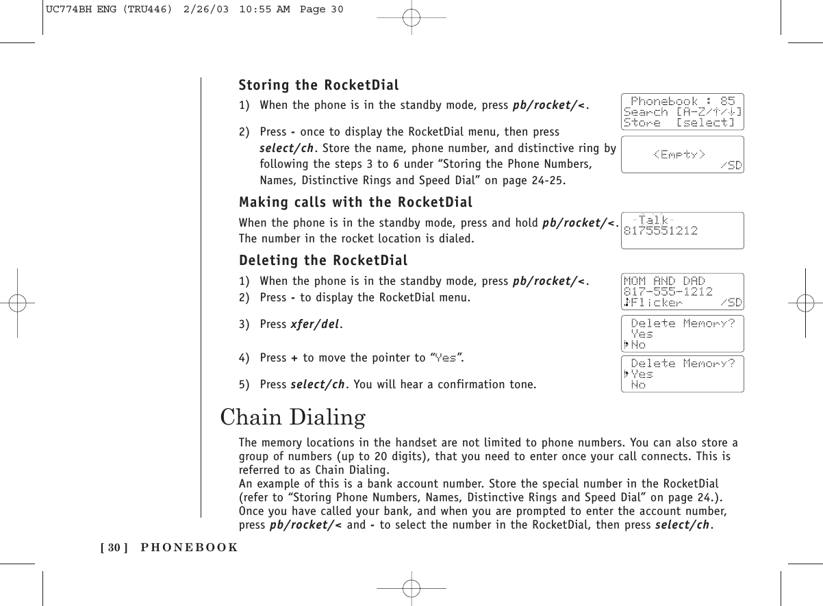 Storing the RocketDial1) When the phone is in the standby mode, press pb/rocket/&lt;.2) Press -once to display the RocketDial menu, then pressselect/ch. Store the name, phone number, and distinctive ring byfollowing the steps 3 to 6 under “Storing the Phone Numbers,Names, Distinctive Rings and Speed Dial” on page 24-25.Making calls with the RocketDialWhen the phone is in the standby mode, press and hold pb/rocket/&lt;.The number in the rocket location is dialed.Deleting the RocketDial1) When the phone is in the standby mode, press pb/rocket/&lt;.2) Press -to display the RocketDial menu.3) Press xfer/del.4) Press +to move the pointer to “Yes”.5) Press select/ch. You will hear a confirmation tone.PHONEBOOK[ 30 ]Chain DialingThe memory locations in the handset are not limited to phone numbers. You can also store agroup of numbers (up to 20 digits), that you need to enter once your call connects. This isreferred to as Chain Dialing.An example of this is a bank account number. Store the special number in the RocketDial(refer to “Storing Phone Numbers, Names, Distinctive Rings and Speed Dial” on page 24.).Once you have called your bank, and when you are prompted to enter the account number,press pb/rocket/&lt; and -to select the number in the RocketDial, then press select/ch.UC774BH ENG (TRU446)  2/26/03  10:55 AM  Page 30