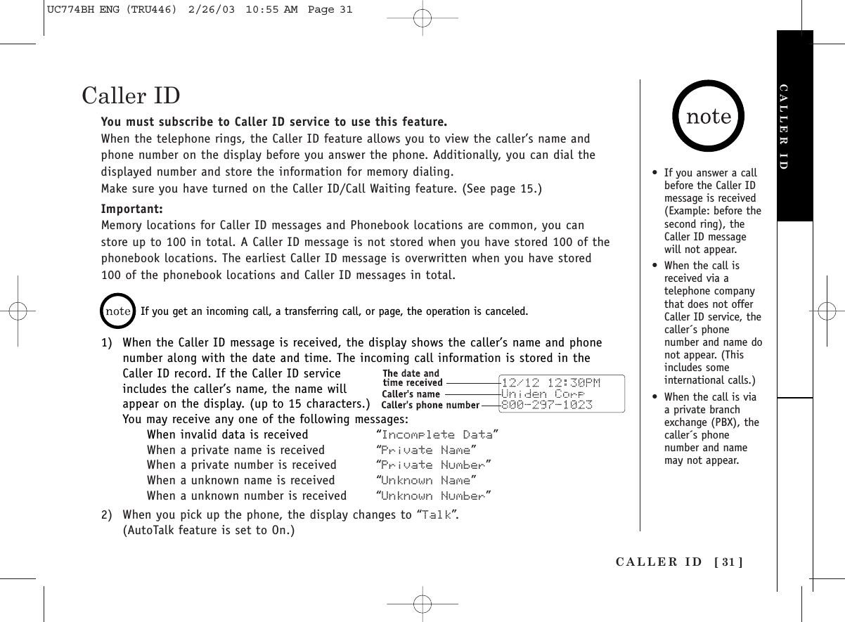 You must subscribe to Caller ID service to use this feature.When the telephone rings, the Caller ID feature allows you to view the caller’s name andphone number on the display before you answer the phone. Additionally, you can dial thedisplayed number and store the information for memory dialing.Make sure you have turned on the Caller ID/Call Waiting feature. (See page 15.)Important:Memory locations for Caller ID messages and Phonebook locations are common, you canstore up to 100 in total. A Caller ID message is not stored when you have stored 100 of thephonebook locations. The earliest Caller ID message is overwritten when you have stored100 of the phonebook locations and Caller ID messages in total.CALLER ID [ 31 ]•If you answer a callbefore the Caller IDmessage is received(Example: before thesecond ring), theCaller ID messagewill not appear.•When the call isreceived via atelephone companythat does not offerCaller ID service, thecaller´s phonenumber and name donot appear. (Thisincludes someinternational calls.)•When the call is viaa private branchexchange (PBX), thecaller´s phonenumber and namemay not appear.If you get an incoming call, a transferring call, or page, the operation is canceled. 1) When the Caller ID message is received, the display shows the caller’s name and phonenumber along with the date and time. The incoming call information is stored in theCaller ID record. If the Caller ID serviceincludes the caller’s name, the name willappear on the display. (up to 15 characters.)You may receive any one of the following messages:When invalid data is received “Incomplete Data”When a private name is received “Private Name”When a private number is received “Private Number”When a unknown name is received “Unknown Name”When a unknown number is received “Unknown Number”2) When you pick up the phone, the display changes to “Talk”.(AutoTalk feature is set to On.)CALLER IDCaller IDUC774BH ENG (TRU446)  2/26/03  10:55 AM  Page 31