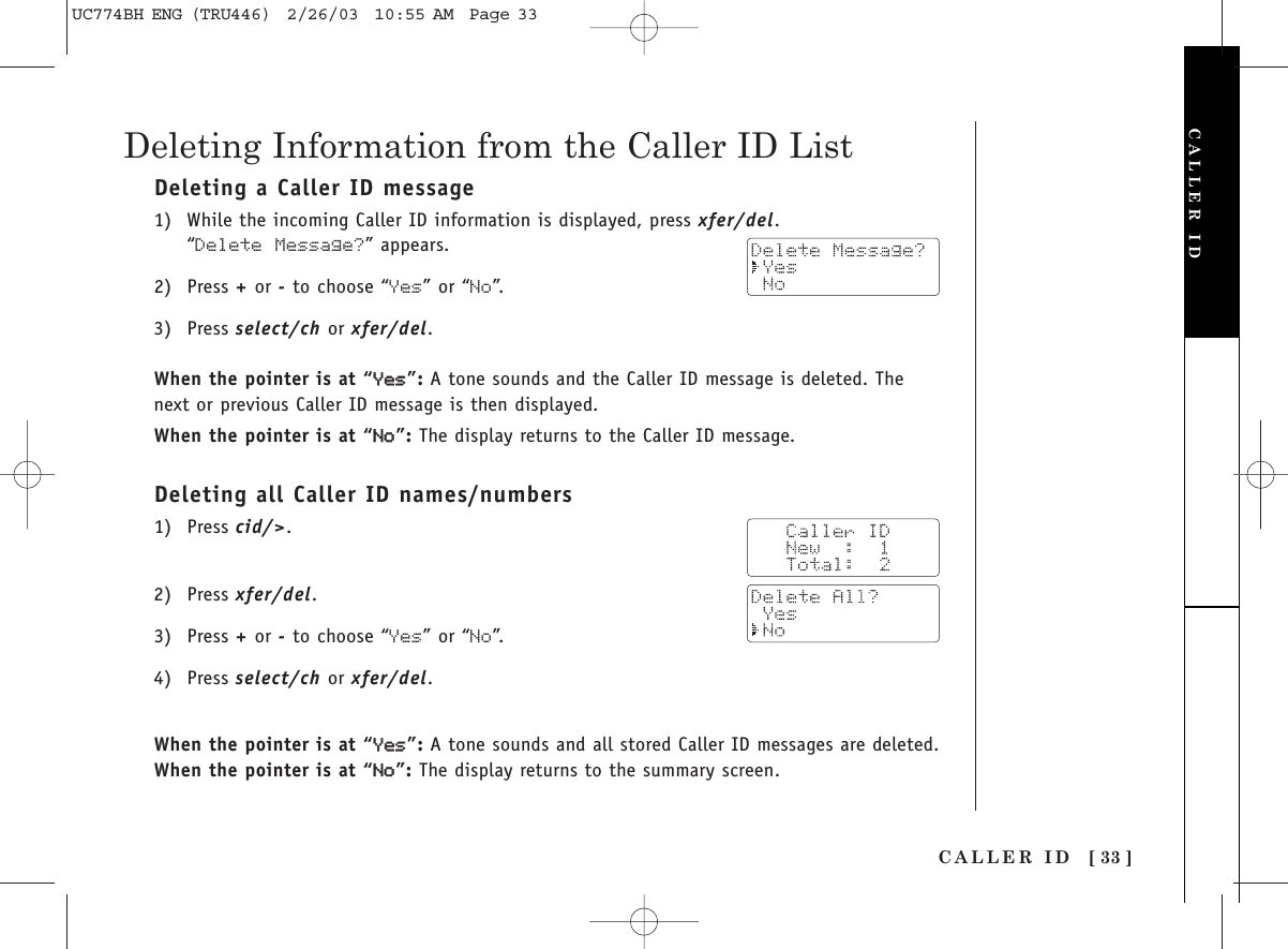 Deleting a Caller ID message1) While the incoming Caller ID information is displayed, press xfer/del.“Delete Message?” appears. 2) Press +or -to choose “Yes” or “No”.  3) Press select/ch or xfer/del.When the pointer is at “YYeess”:A tone sounds and the Caller ID message is deleted. Thenext or previous Caller ID message is then displayed.When the pointer is at “NNoo”:The display returns to the Caller ID message.Deleting all Caller ID names/numbers1) Press cid/&gt;.2) Press xfer/del.3) Press +or -to choose “Yes” or “No”.4) Press select/ch or xfer/del.When the pointer is at “YYeess”:A tone sounds and all stored Caller ID messages are deleted. When the pointer is at “NNoo”:The display returns to the summary screen. CALLER ID [ 33 ]Deleting Information from the Caller ID ListCALLER IDUC774BH ENG (TRU446)  2/26/03  10:55 AM  Page 33