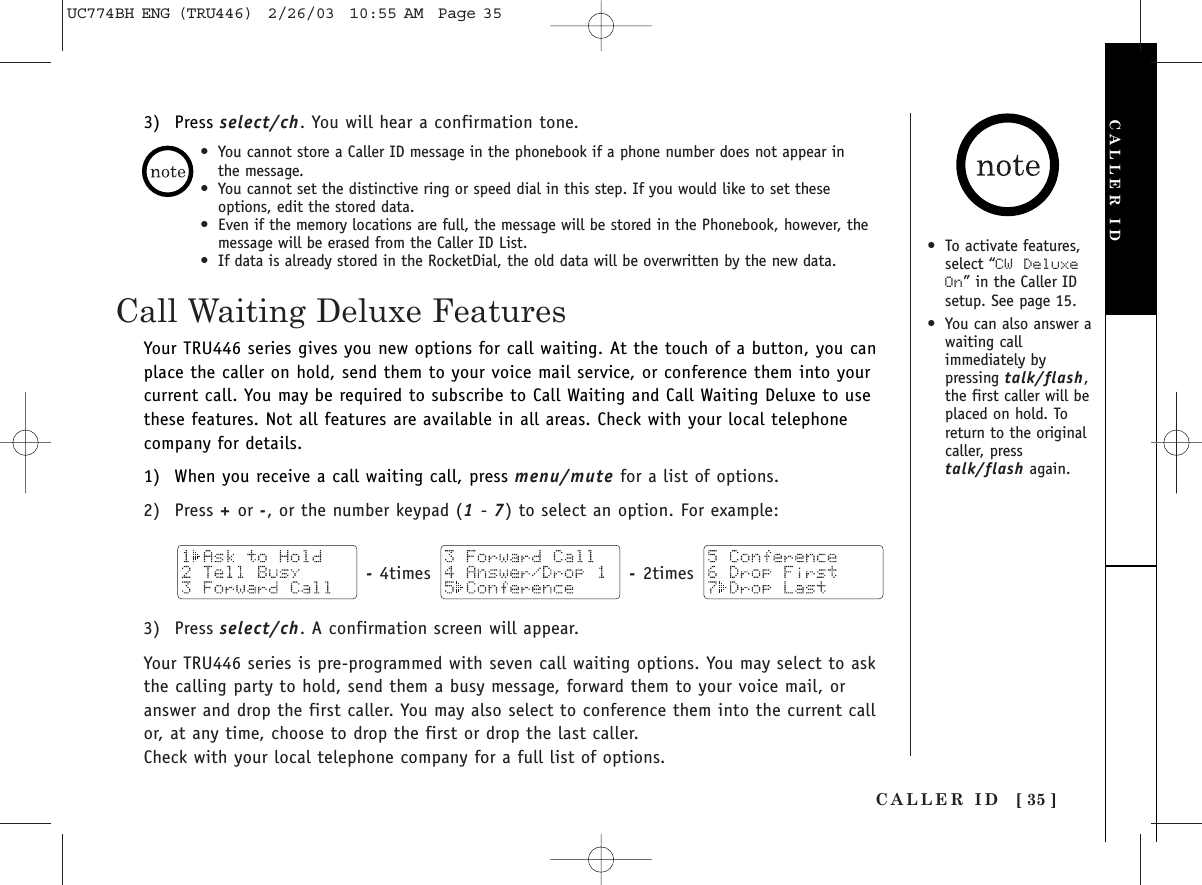 CALLER ID [ 35 ]Call Waiting Deluxe Features•To activate features,select “CW  DeluxeOn” in the Caller IDsetup. See page 15.•You can also answer awaiting callimmediately bypressing talk/flash,the first caller will beplaced on hold. Toreturn to the originalcaller, presstalk/flash again.Your TRU446 series gives you new options for call waiting. At the touch of a button, you canplace the caller on hold, send them to your voice mail service, or conference them into yourcurrent call. You may be required to subscribe to Call Waiting and Call Waiting Deluxe to usethese features. Not all features are available in all areas. Check with your local telephonecompany for details.1) When you receive a call waiting call, press menu/mute for a list of options.2) Press +or -, or the number keypad (1- 7) to select an option. For example:-4times  -2times 3) Press select/ch. A confirmation screen will appear.Your TRU446 series is pre-programmed with seven call waiting options. You may select to askthe calling party to hold, send them a busy message, forward them to your voice mail, oranswer and drop the first caller. You may also select to conference them into the current callor, at any time, choose to drop the first or drop the last caller.Check with your local telephone company for a full list of options.CALLER ID•You cannot store a Caller ID message in the phonebook if a phone number does not appear in the message.•You cannot set the distinctive ring or speed dial in this step. If you would like to set theseoptions, edit the stored data.•Even if the memory locations are full, the message will be stored in the Phonebook, however, themessage will be erased from the Caller ID List.•If data is already stored in the RocketDial, the old data will be overwritten by the new data.3) Press select/ch. You will hear a confirmation tone.UC774BH ENG (TRU446)  2/26/03  10:55 AM  Page 35