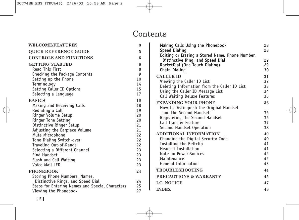 [ 2 ]ContentsWELCOME/FEATURES 3QUICK REFERENCE GUIDE 5CONTROLS AND FUNCTIONS 6GETTING STARTED 8Read This First 8Checking the Package Contents 9Setting up the Phone 10Terminology 14Setting Caller ID Options 15Selecting a Language 17BASICS 18Making and Receiving Calls 18Redialing a Call 19Ringer Volume Setup 20Ringer Tone Setting 20Distinctive Ringer Setup 21Adjusting the Earpiece Volume 21Mute Microphone 22Tone Dialing Switch-over 22Traveling Out-of-Range 22Selecting a Different Channel 23Find Handset 23Flash and Call Waiting 23Voice Mail LED 23PHONEBOOK 24Storing Phone Numbers, Names, Distinctive Rings, and Speed Dial 24Steps for Entering Names and Special Characters 25Viewing the Phonebook 27Making Calls Using the Phonebook 28Speed Dialing 28Editing or Erasing a Stored Name, Phone Number, Distinctive Ring, and Speed Dial 29RocketDial (One Touch Dialing) 29Chain Dialing 30CALLER ID 31Viewing the Caller ID List 32Deleting Information from the Caller ID List 33Using the Caller ID Message List 34Call Waiting Deluxe Features 35EXPANDING YOUR PHONE 36How to Distinguish the Original Handset and the Second Handset 36Registering the Second Handset 36Call Transfer Feature 37Second Handset Operation 38ADDITIONAL INFORMATION 40Changing the Digital Security Code 40Installing the Beltclip 41Headset Installation 41Note on Power Sources 42Maintenance 42General Information 43TROUBLESHOOTING 44PRECAUTIONS &amp; WARRANTY 45I.C. NOTICE 47INDEX 48UC774BH ENG (TRU446)  2/26/03  10:53 AM  Page 2