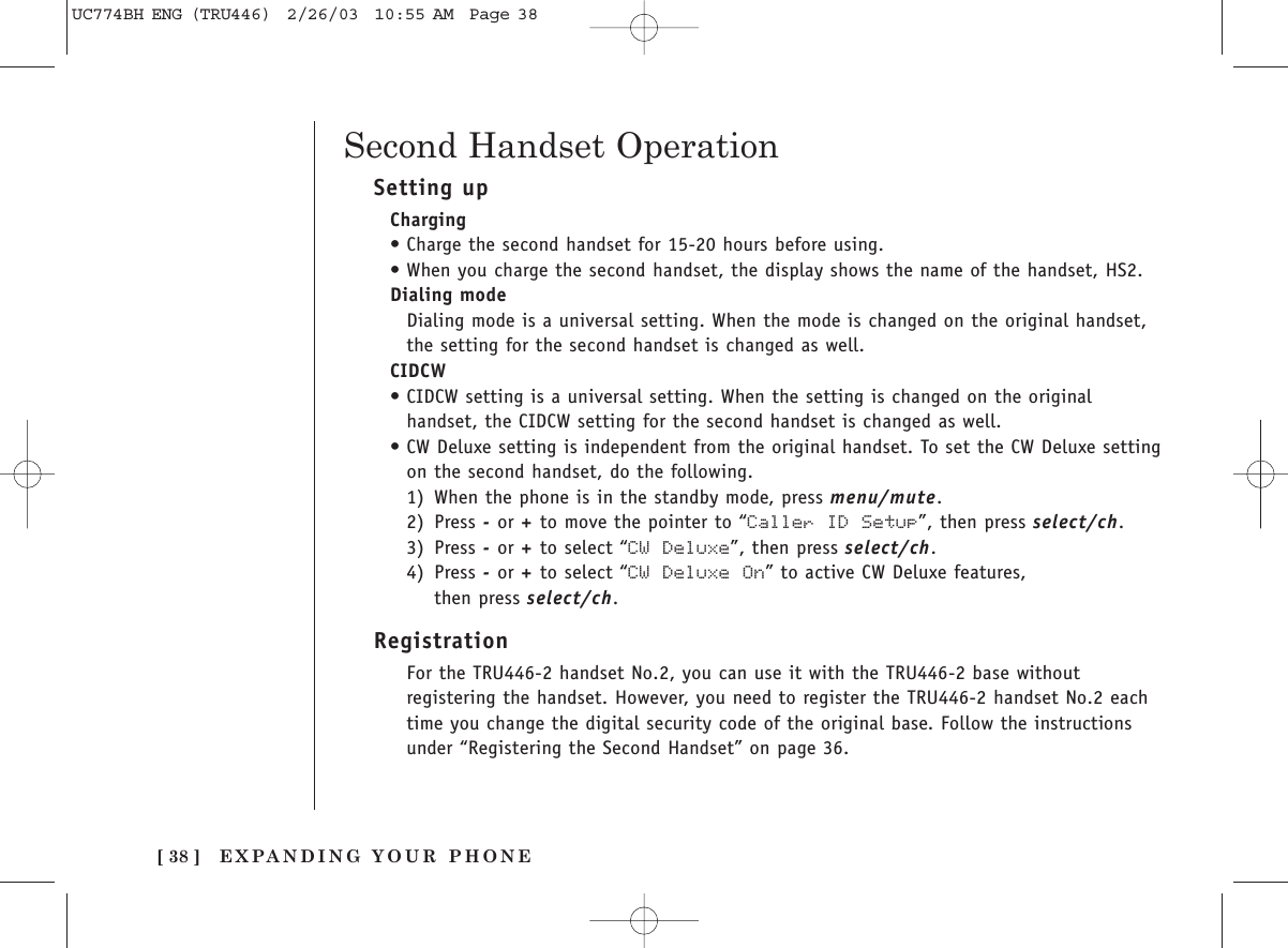 EXPANDING YOUR PHONE[ 38 ]Setting upCharging•Charge the second handset for 15-20 hours before using.•When you charge the second handset, the display shows the name of the handset, HS2.Dialing modeDialing mode is a universal setting. When the mode is changed on the original handset,the setting for the second handset is changed as well.CIDCW•CIDCW setting is a universal setting. When the setting is changed on the originalhandset, the CIDCW setting for the second handset is changed as well.  •CW Deluxe setting is independent from the original handset. To set the CW Deluxe settingon the second handset, do the following.1) When the phone is in the standby mode, press menu/mute.2) Press -or +to move the pointer to “Caller ID  Setup”, then press select/ch. 3) Press -or +to select “CW Deluxe”, then press select/ch.4) Press -or +to select “CW Deluxe  On” to active CW Deluxe features, then press select/ch.RegistrationFor the TRU446-2 handset No.2, you can use it with the TRU446-2 base withoutregistering the handset. However, you need to register the TRU446-2 handset No.2 each time you change the digital security code of the original base. Follow the instructions under “Registering the Second Handset” on page 36.Second Handset OperationUC774BH ENG (TRU446)  2/26/03  10:55 AM  Page 38
