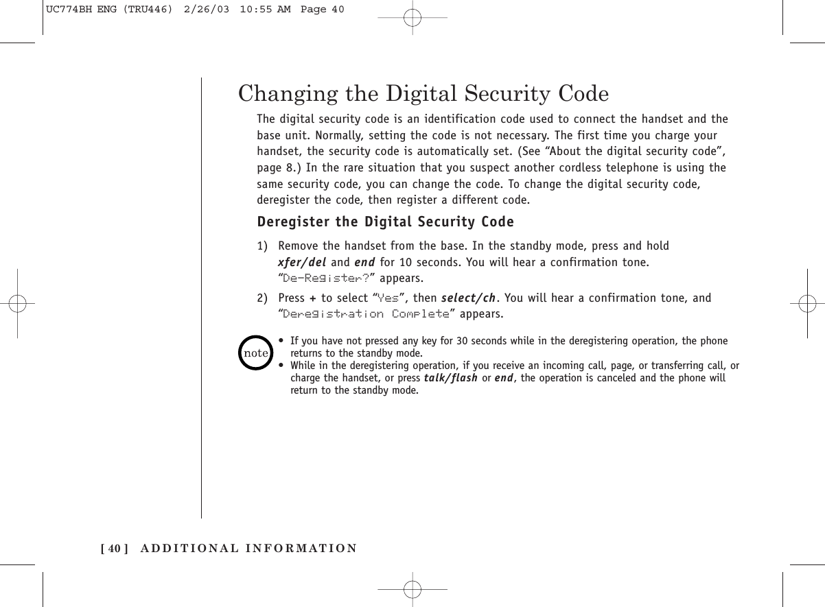 ADDITIONAL INFORMATION[ 40 ]The digital security code is an identification code used to connect the handset and thebase unit. Normally, setting the code is not necessary. The first time you charge yourhandset, the security code is automatically set. (See “About the digital security code”,page 8.) In the rare situation that you suspect another cordless telephone is using thesame security code, you can change the code. To change the digital security code,deregister the code, then register a different code.Deregister the Digital Security Code1) Remove the handset from the base. In the standby mode, press and hold xfer/del and end for 10 seconds. You will hear a confirmation tone. “De-Register?” appears.2) Press +to select “Yes”, then select/ch. You will hear a confirmation tone, and“Deregistration Complete” appears.Changing the Digital Security Code•If you have not pressed any key for 30 seconds while in the deregistering operation, the phonereturns to the standby mode.•While in the deregistering operation, if you receive an incoming call, page, or transferring call, orcharge the handset, or press talk/flash or end, the operation is canceled and the phone willreturn to the standby mode.UC774BH ENG (TRU446)  2/26/03  10:55 AM  Page 40