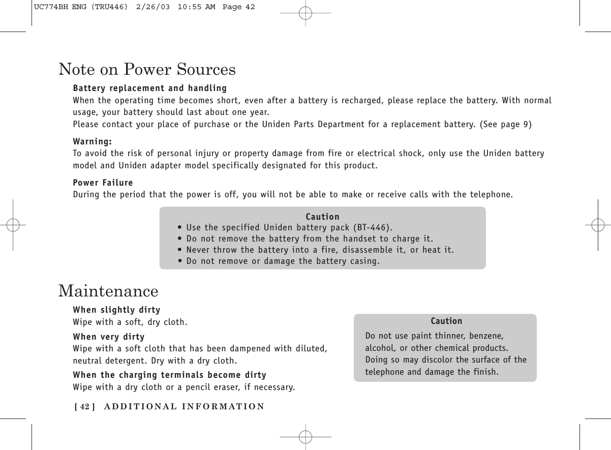 [ 42 ] ADDITIONAL INFORMATIONNote on Power SourcesBattery replacement and handlingWhen the operating time becomes short, even after a battery is recharged, please replace the battery. With normalusage, your battery should last about one year.Please contact your place of purchase or the Uniden Parts Department for a replacement battery. (See page 9)Warning:To avoid the risk of personal injury or property damage from fire or electrical shock, only use the Uniden batterymodel and Uniden adapter model specifically designated for this product.Power FailureDuring the period that the power is off, you will not be able to make or receive calls with the telephone.Caution•Use the specified Uniden battery pack (BT-446).•Do not remove the battery from the handset to charge it.•Never throw the battery into a fire, disassemble it, or heat it.•Do not remove or damage the battery casing.MaintenanceWhen slightly dirtyWipe with a soft, dry cloth.When very dirtyWipe with a soft cloth that has been dampened with diluted,neutral detergent. Dry with a dry cloth.When the charging terminals become dirtyWipe with a dry cloth or a pencil eraser, if necessary.CautionDo not use paint thinner, benzene,alcohol, or other chemical products. Doing so may discolor the surface of thetelephone and damage the finish.UC774BH ENG (TRU446)  2/26/03  10:55 AM  Page 42