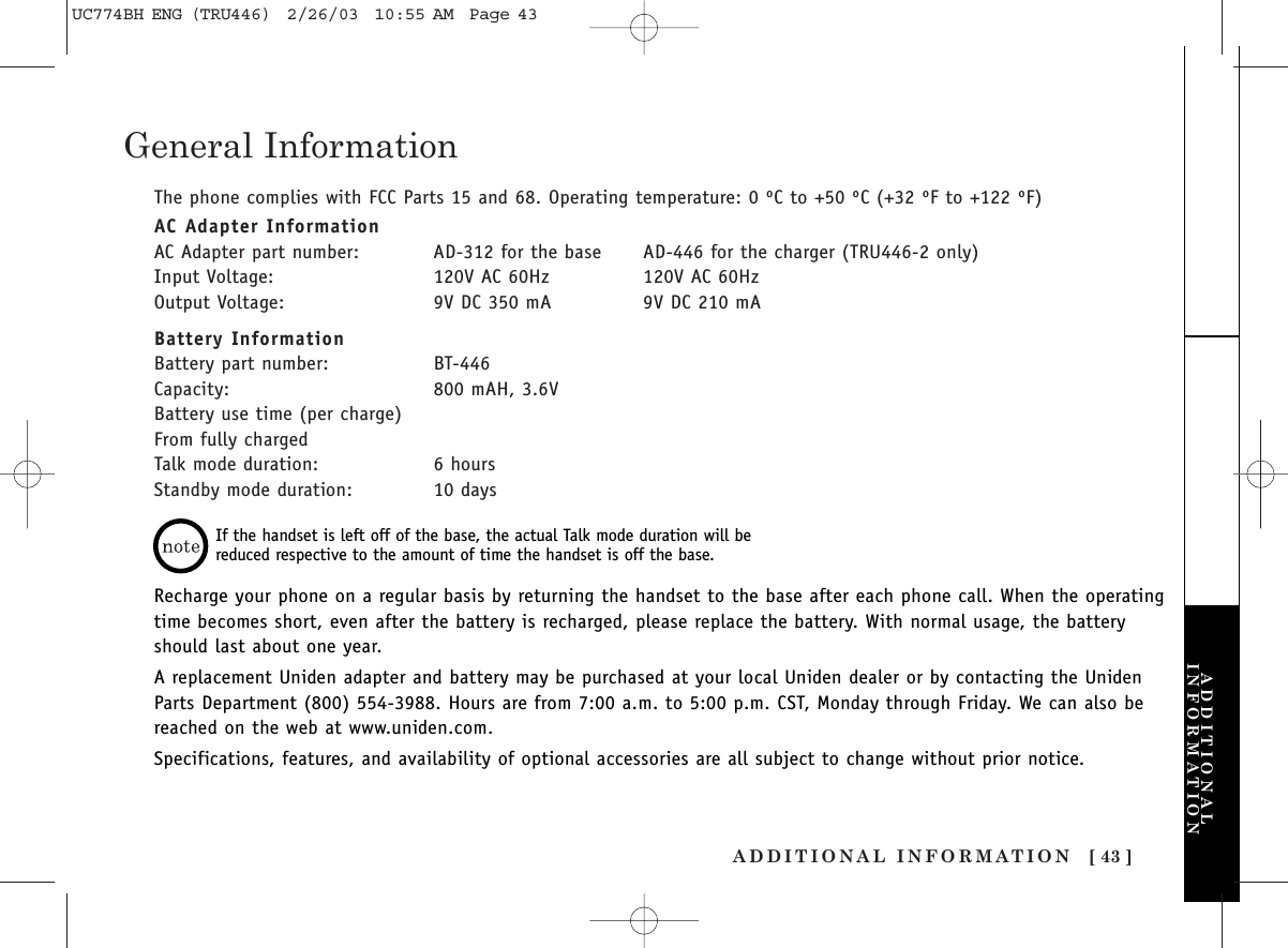 ADDITIONAL INFORMATION [ 43 ]General InformationThe phone complies with FCC Parts 15 and 68. Operating temperature: 0 ºC to +50 ºC (+32 ºF to +122 ºF)AC Adapter InformationAC Adapter part number: AD-312 for the base AD-446 for the charger (TRU446-2 only)Input Voltage: 120V AC 60Hz 120V AC 60HzOutput Voltage: 9V DC 350 mA 9V DC 210 mABattery InformationBattery part number: BT-446Capacity: 800 mAH, 3.6VBattery use time (per charge)From fully chargedTalk mode duration: 6 hoursStandby mode duration: 10 daysRecharge your phone on a regular basis by returning the handset to the base after each phone call. When the operatingtime becomes short, even after the battery is recharged, please replace the battery. With normal usage, the batteryshould last about one year.A replacement Uniden adapter and battery may be purchased at your local Uniden dealer or by contacting the UnidenParts Department (800) 554-3988. Hours are from 7:00 a.m. to 5:00 p.m. CST, Monday through Friday. We can also bereached on the web at www.uniden.com.Specifications, features, and availability of optional accessories are all subject to change without prior notice.If the handset is left off of the base, the actual Talk mode duration will bereduced respective to the amount of time the handset is off the base.ADDITIONALINFORMATIONUC774BH ENG (TRU446)  2/26/03  10:55 AM  Page 43