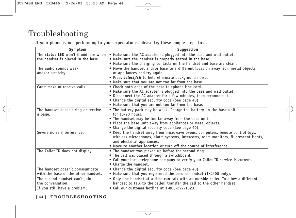TROUBLESHOOTING[ 44 ]TroubleshootingIf your phone is not performing to your expectations, please try these simple steps first.Symptom SuggestionThe status LED won’t illuminate when  •Make sure the AC adapter is plugged into the base and wall outlet.the handset is placed in the base. •Make sure the handset is properly seated in the base.•Make sure the charging contacts on the handset and base are clean.The audio sounds weak  •Move the handset and/or base to a different location away from metal objects and/or scratchy. or appliances and try again.•Press select/ch to help eliminate background noise.•Make sure that you are not too far from the base.Can’t make or receive calls. •Check both ends of the base telephone line cord.•Make sure the AC adapter is plugged into the base and wall outlet.•Disconnect the AC adapter for a few minutes, then reconnect it.•Change the digital security code (See page 40).•Make sure that you are not too far from the base.The handset doesn’t ring or receive •The battery pack may be weak. Charge the battery on the base unit a page. for 15-20 hours.•The handset may be too far away from the base unit.•Place the base unit away from appliances or metal objects.•Change the digital security code (See page 40).Severe noise interference. •Keep the handset away from microwave ovens, computers, remote control toys,wireless microphones, alarm systems, intercoms, room monitors, fluorescent lights, and electrical appliances.•Move to another location or turn off the source of interference.The Caller ID does not display. •The handset was picked up before the second ring.•The call was placed through a switchboard.•Call your local telephone company to verify your Caller ID service is current.•Charge the handset.The handset doesn’t communicate  •Change the digital security code (See page 40).with the base or the other handset. •Make sure that you registered the second handset (TXC400 only).The second handset can’t join  •Only one handset at a time can talk with an outside caller. To allow a different the conversation. handset to talk to the caller, transfer the call to the other handset.If you still have a problem. •Call our customer hotline at 1-800-297-1023.UC774BH ENG (TRU446)  2/26/03  10:55 AM  Page 44