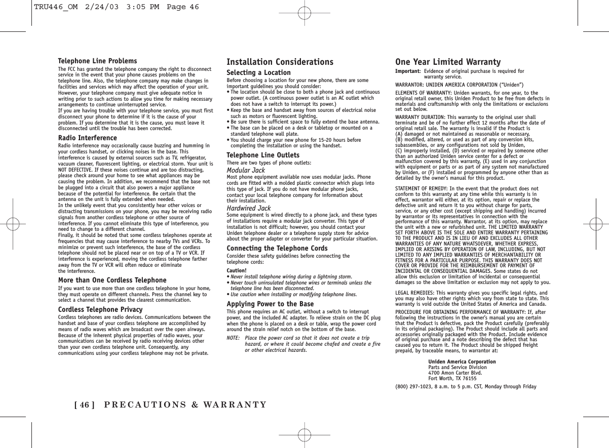 PRECAUTIONS &amp; WARRANTY[ 46 ]Telephone Line ProblemsThe FCC has granted the telephone company the right to disconnectservice in the event that your phone causes problems on thetelephone line. Also, the telephone company may make changes infacilities and services which may affect the operation of your unit.However, your telephone company must give adequate notice inwriting prior to such actions to allow you time for making necessaryarrangements to continue uninterrupted service.If you are having trouble with your telephone service, you must firstdisconnect your phone to determine if it is the cause of yourproblem. If you determine that it is the cause, you must leave itdisconnected until the trouble has been corrected.Radio InterferenceRadio interference may occasionally cause buzzing and humming inyour cordless handset, or clicking noises in the base. Thisinterference is caused by external sources such as TV, refrigerator,vacuum cleaner, fluorescent lighting, or electrical storm. Your unit isNOT DEFECTIVE. If these noises continue and are too distracting,please check around your home to see what appliances may becausing the problem. In addition, we recommend that the base notbe plugged into a circuit that also powers a major appliancebecause of the potential for interference. Be certain that theantenna on the unit is fully extended when needed.In the unlikely event that you consistently hear other voices ordistracting transmissions on your phone, you may be receiving radiosignals from another cordless telephone or other source ofinterference. If you cannot eliminate this type of interference, youneed to change to a different channel.Finally, it should be noted that some cordless telephones operate atfrequencies that may cause interference to nearby TVs and VCRs. Tominimize or prevent such interference, the base of the cordlesstelephone should not be placed near or on top of a TV or VCR. Ifinterference is experienced, moving the cordless telephone fartheraway from the TV or VCR will often reduce or eliminate the interference.More than One Cordless TelephoneIf you want to use more than one cordless telephone in your home,they must operate on different channels. Press the channel key toselect a channel that provides the clearest communication.Cordless Telephone PrivacyCordless telephones are radio devices. Communications between thehandset and base of your cordless telephone are accomplished bymeans of radio waves which are broadcast over the open airways.Because of the inherent physical properties of radio waves, yourcommunications can be received by radio receiving devices otherthan your own cordless telephone unit. Consequently, anycommunications using your cordless telephone may not be private.Installation ConsiderationsSelecting a LocationBefore choosing a location for your new phone, there are someimportant guidelines you should consider:•The location should be close to both a phone jack and continuouspower outlet. (A continuous power outlet is an AC outlet whichdoes not have a switch to interrupt its power.)•Keep the base and handset away from sources of electrical noisesuch as motors or fluorescent lighting.•Be sure there is sufficient space to fully extend the base antenna.•The base can be placed on a desk or tabletop or mounted on astandard telephone wall plate.•You should charge your new phone for 15-20 hours beforecompleting the installation or using the handset.Telephone Line OutletsThere are two types of phone outlets:Modular JackMost phone equipment available now uses modular jacks. Phonecords are fitted with a molded plastic connector which plugs intothis type of jack. If you do not have modular phone jacks, contact your local telephone company for information about their installation.Hardwired JackSome equipment is wired directly to a phone jack, and these typesof installations require a modular jack converter. This type ofinstallation is not difficult; however, you should contact yourUniden telephone dealer or a telephone supply store for adviceabout the proper adapter or converter for your particular situation.Connecting the Telephone CordsConsider these safety guidelines before connecting the telephone cords:Caution!•Never install telephone wiring during a lightning storm.•Never touch uninsulated telephone wires or terminals unless thetelephone line has been disconnected.•Use caution when installing or modifying telephone lines.Applying Power to the BaseThis phone requires an AC outlet, without a switch to interruptpower, and the included AC adapter. To relieve strain on the DC plugwhen the phone is placed on a desk or table, wrap the power cordaround the strain relief notch on the bottom of the base.NOTE: Place the power cord so that it does not create a triphazard, or where it could become chafed and create a fireor other electrical hazards.One Year Limited WarrantyImportant: Evidence of original purchase is required for warranty service.WARRANTOR: UNIDEN AMERICA CORPORATION (“Uniden”)ELEMENTS OF WARRANTY: Uniden warrants, for one year, to theoriginal retail owner, this Uniden Product to be free from defects inmaterials and craftsmanship with only the limitations or exclusionsset out below.WARRANTY DURATION: This warranty to the original user shallterminate and be of no further effect 12 months after the date oforiginal retail sale. The warranty is invalid if the Product is (A) damaged or not maintained as reasonable or necessary, (B) modified, altered, or used as part of any conversion kits,subassemblies, or any configurations not sold by Uniden, (C) improperly installed, (D) serviced or repaired by someone otherthan an authorized Uniden service center for a defect ormalfunction covered by this warranty, (E) used in any conjunctionwith equipment or parts or as part of any system not manufacturedby Uniden, or (F) installed or programmed by anyone other than asdetailed by the owner’s manual for this product.STATEMENT OF REMEDY: In the event that the product does notconform to this warranty at any time while this warranty is ineffect, warrantor will either, at its option, repair or replace thedefective unit and return it to you without charge for parts,service, or any other cost (except shipping and handling) incurredby warrantor or its representatives in connection with theperformance of this warranty. Warrantor, at its option, may replacethe unit with a new or refurbished unit. THE LIMITED WARRANTYSET FORTH ABOVE IS THE SOLE AND ENTIRE WARRANTY PERTAININGTO THE PRODUCT AND IS IN LIEU OF AND EXCLUDES ALL OTHERWARRANTIES OF ANY NATURE WHATSOEVER, WHETHER EXPRESS,IMPLIED OR ARISING BY OPERATION OF LAW, INCLUDING, BUT NOTLIMITED TO ANY IMPLIED WARRANTIES OF MERCHANTABILITY ORFITNESS FOR A PARTICULAR PURPOSE. THIS WARRANTY DOES NOTCOVER OR PROVIDE FOR THE REIMBURSEMENT OR PAYMENT OFINCIDENTAL OR CONSEQUENTIAL DAMAGES. Some states do notallow this exclusion or limitation of incidental or consequentialdamages so the above limitation or exclusion may not apply to you.LEGAL REMEDIES: This warranty gives you specific legal rights, andyou may also have other rights which vary from state to state. Thiswarranty is void outside the United States of America and Canada.PROCEDURE FOR OBTAINING PERFORMANCE OF WARRANTY: If, afterfollowing the instructions in the owner’s manual you are certainthat the Product is defective, pack the Product carefully (preferablyin its original packaging). The Product should include all parts andaccessories originally packaged with the Product. Include evidenceof original purchase and a note describing the defect that hascaused you to return it. The Product should be shipped freightprepaid, by traceable means, to warrantor at:Uniden America CorporationParts and Service Division4700 Amon Carter Blvd.Fort Worth, TX 76155(800) 297-1023, 8 a.m. to 5 p.m. CST, Monday through FridayTRU446_OM  2/24/03  3:05 PM  Page 46