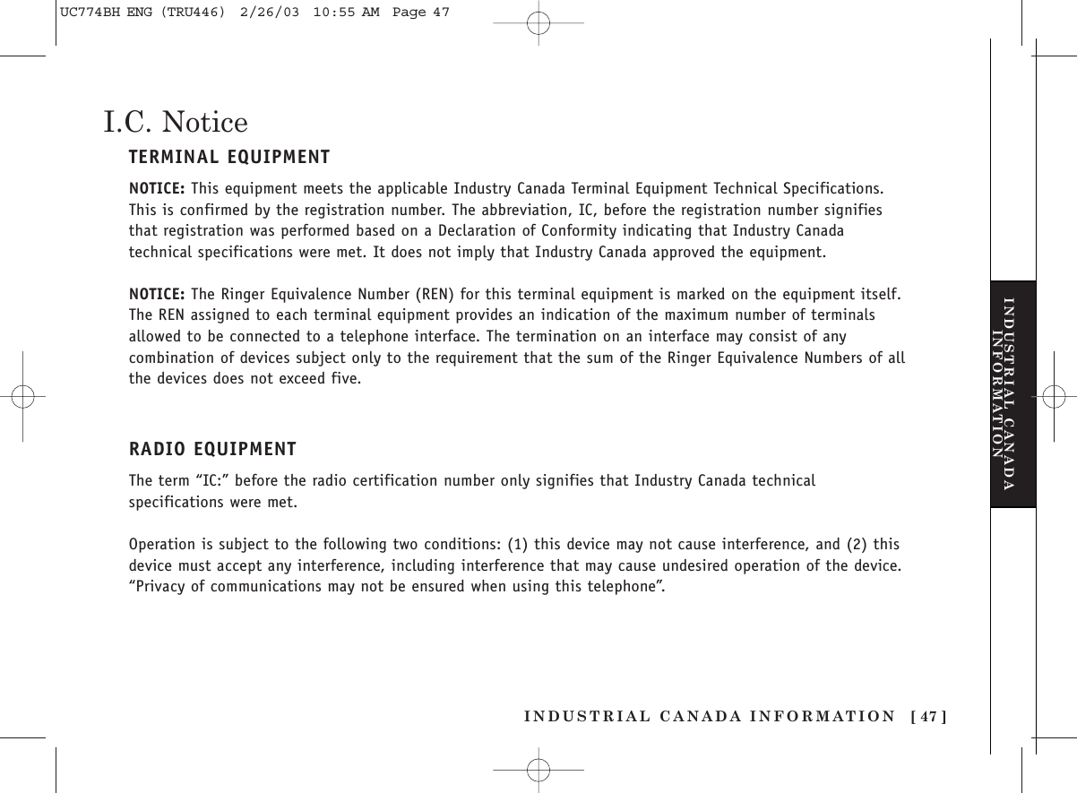 INDUSTRIAL CANADA INFORMATION [ 47 ]I.C. NoticeTERMINAL EQUIPMENTNOTICE: This equipment meets the applicable Industry Canada Terminal Equipment Technical Specifications.This is confirmed by the registration number. The abbreviation, IC, before the registration number signifiesthat registration was performed based on a Declaration of Conformity indicating that Industry Canadatechnical specifications were met. It does not imply that Industry Canada approved the equipment.NOTICE: The Ringer Equivalence Number (REN) for this terminal equipment is marked on the equipment itself.The REN assigned to each terminal equipment provides an indication of the maximum number of terminalsallowed to be connected to a telephone interface. The termination on an interface may consist of anycombination of devices subject only to the requirement that the sum of the Ringer Equivalence Numbers of allthe devices does not exceed five.RADIO EQUIPMENTThe term “IC:” before the radio certification number only signifies that Industry Canada technicalspecifications were met.Operation is subject to the following two conditions: (1) this device may not cause interference, and (2) thisdevice must accept any interference, including interference that may cause undesired operation of the device.“Privacy of communications may not be ensured when using this telephone”.INDUSTRIAL CANADAINFORMATIONUC774BH ENG (TRU446)  2/26/03  10:55 AM  Page 47