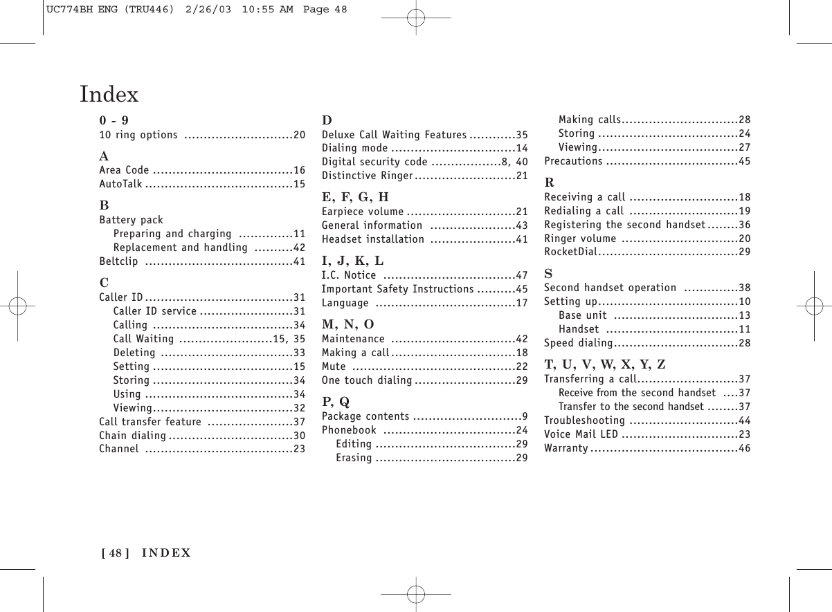 INDEX[ 48 ]Index0 - 910 ring options ............................20AArea Code ....................................16AutoTalk ......................................15BBattery packPreparing and charging ..............11Replacement and handling ..........42Beltclip ......................................41CCaller ID ......................................31Caller ID service ........................31Calling ....................................34Call Waiting ........................15, 35Deleting ..................................33Setting ....................................15Storing ....................................34Using ......................................34Viewing....................................32Call transfer feature ......................37Chain dialing ................................30Channel ......................................23DDeluxe Call Waiting Features ............35Dialing mode ................................14Digital security code ..................8, 40Distinctive Ringer ..........................21E, F, G, HEarpiece volume ............................21General information ......................43Headset installation ......................41I, J, K, LI.C. Notice ..................................47Important Safety Instructions ..........45Language ....................................17M, N, OMaintenance ................................42Making a call ................................18Mute ..........................................22One touch dialing ..........................29P,  QPackage contents ............................9Phonebook ..................................24Editing ....................................29Erasing ....................................29Making calls..............................28Storing ....................................24Viewing....................................27Precautions ..................................45RReceiving a call ............................18Redialing a call ............................19Registering the second handset ........36Ringer volume ..............................20RocketDial....................................29SSecond handset operation ..............38Setting up....................................10Base unit ................................13Handset ..................................11Speed dialing................................28T, U, V, W, X, Y, ZTransferring a call..........................37Receive from the second handset ....37Transfer to the second handset ........37Troubleshooting ............................44Voice Mail LED ..............................23Warranty ......................................46UC774BH ENG (TRU446)  2/26/03  10:55 AM  Page 48