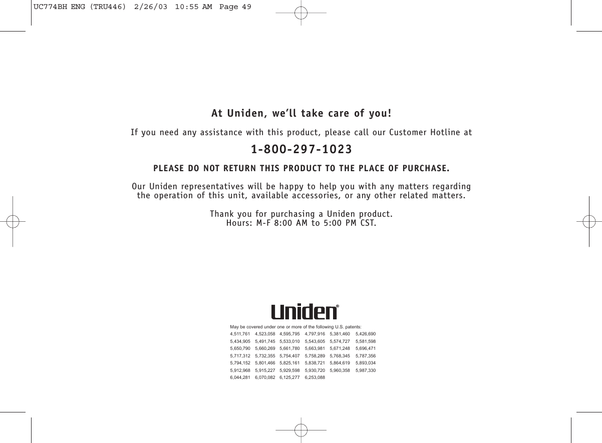 At Uniden, we’ll take care of you!If you need any assistance with this product, please call our Customer Hotline at1-800-297-1023PLEASE DO NOT RETURN THIS PRODUCT TO THE PLACE OF PURCHASE.Our Uniden representatives will be happy to help you with any matters regarding the operation of this unit, available accessories, or any other related matters.Thank you for purchasing a Uniden product.Hours: M-F 8:00 AM to 5:00 PM CST.May be covered under one or more of the following U.S. patents:4,511,761 4,523,058 4,595,795 4,797,916 5,381,460 5,426,6905,434,905 5,491,745 5,533,010 5,543,605 5,574,727 5,581,5985,650,790 5,660,269 5,661,780 5,663,981 5,671,248 5,696,4715,717,312 5,732,355 5,754,407 5,758,289 5,768,345 5,787,3565,794,152 5,801,466 5,825,161 5,838,721 5,864,619 5,893,0345,912,968 5,915,227 5,929,598 5,930,720 5,960,358 5,987,3306,044,281 6,070,082 6,125,277 6,253,088UC774BH ENG (TRU446)  2/26/03  10:55 AM  Page 49