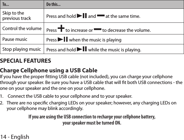 14 - EnglishTo... Do this...Skip to the previous track Press and hold   and   at the same time.Control the volume Press   to increase or   to decrease the volume.Pause music Press   when the music is playingStop playing music Press and hold   while the music is playing.SPECIAL FEATURESCharge Cellphone using a USB Cable If you have the proper tting USB cable (not included), you can charge your cellphone through your speaker. Be sure you have a USB cable that will t both USB connections - the one on your speaker and the one on your cellphone.1.   Connect the USB cable to your cellphone and to your speaker.2.  There are no specic charging LEDs on your speaker; however, any charging LEDs on your cellphone may blink accordingly. If you are using the USB connection to recharge your cellphone battery,  your speaker must be turned ON.